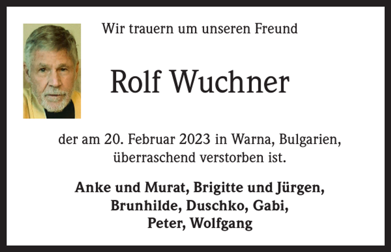 <p>Wir trauern um unseren Freund</p><p>Rolf Wuchner<br />der am 20. Februar 2023 in Warna, Bulgarien,<br />überraschend verstorben ist.<br />Anke und Murat, Brigitte und Jürgen,<br />Brunhilde, Duschko, Gabi,<br />Peter, Wolfgang</p>