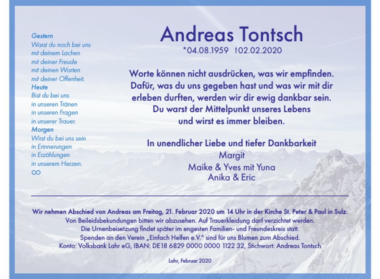 <p>Gestern<br />Warst du noch bei uns<br />mit deinem Lachen<br />mit deiner Freude<br />mit deinen Worten<br />mit deiner Offenheit.<br />Heute<br />Bist du bei uns<br />in unseren Tränen<br />in unseren Fragen<br />in unserer Trauer.<br />Morgen<br />Wirst du bei uns sein<br />in Erinnerungen<br />in Erzählungen<br />in unserem Herzen.</p><p>Andreas Tontsch<br />*04.08.1959</p><p>t 02.02.2020</p><p>Worte können nicht ausdrücken, was wir empfinden.<br />Dafür, was du uns gegeben hast und was wir mit dir<br />erleben durften, werden wir dir ewig dankbar sein.<br />Du warst der Mittelpunkt unseres Lebens<br />und wirst es immer bleiben.<br />In unendlicher Liebe und tiefer Dankbarkeit<br />Margit<br />Maike &amp; Yves mit Yuna<br />Anika &amp; Eric</p><p>Wir nehmen Abschied von Andreas am Freitag, 21. Februar 2020 um 14 Uhr in der Kirche St. Peter &amp; Paul in Sulz.<br />Von Beileidsbekundungen bitten wir abzusehen. Auf Trauerkleidung darf verzichtet werden.<br />Die Urnenbeisetzung findet später im engesten Familien- und Freundeskreis statt.<br />Spenden an den Verein „Einfach Helfen e.V.“ sind für uns Blumen zum Abschied.<br />Konto: Volksbank Lahr eG, IBAN: DE18 6829 1122 32, Stichwort: Andreas Tontsch<br />Lahr, Februar 2020</p>