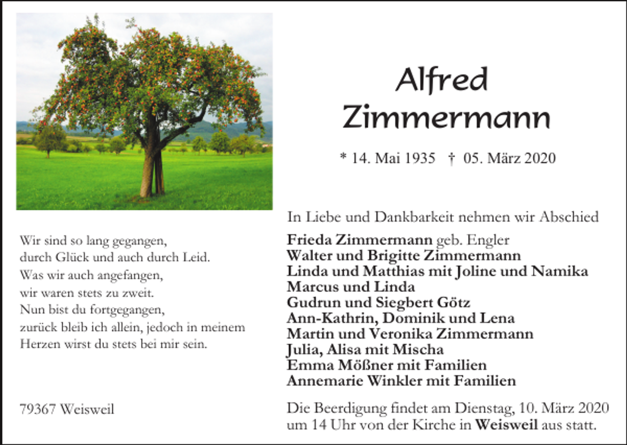 <p>Alfred<br />Zimmermann<br />* 14. Mai 1935 † 05. März 2020</p><p>Wir sind so lang gegangen,<br />durch Glück und auch durch Leid.<br />Was wir auch angefangen,<br />wir waren stets zu zweit.<br />Nun bist du fortgegangen,<br />zurück bleib ich allein, jedoch in meinem<br />Herzen wirst du stets bei mir sein.</p><p>79367 Weisweil</p><p>In Liebe und Dankbarkeit nehmen wir Abschied<br />Frieda Zimmermann geb. Engler<br />Walter und Brigitte Zimmermann<br />Linda und Matthias mit Joline und Namika<br />Marcus und Linda<br />Gudrun und Siegbert Götz<br />Ann-Kathrin, Dominik und Lena<br />Martin und Veronika Zimmermann<br />Julia, Alisa mit Mischa<br />Emma Mößner mit Familien<br />Annemarie Winkler mit Familien<br />Die Beerdigung findet am Dienstag, 10. März 2020<br />um 14 Uhr von der Kirche in Weisweil aus statt.</p>