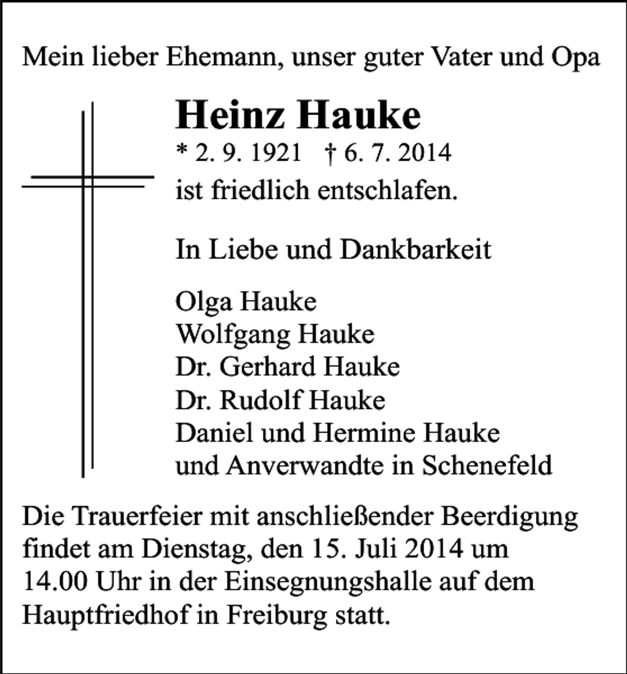 <p>Mein lieber Ehemann, unser guter Vater und Opa</p><p>Heinz Hauke</p><p>* 2. 9. 1921 † 6. 7. 2014</p><p>ist friedlich entschlafen.</p><p>In Liebe und Dankbarkeit<br />Olga Hauke<br />Wolfgang Hauke<br />Dr. Gerhard Hauke<br />Dr. Rudolf Hauke<br />Daniel und Hermine Hauke<br />und Anverwandte in Schenefeld<br />Die Trauerfeier mit anschließender Beerdigung<br />findet am Dienstag, den 15. Juli 2014 um<br />14.00 Uhr in der Einsegnungshalle auf dem<br />Hauptfriedhof in Freiburg statt.</p>