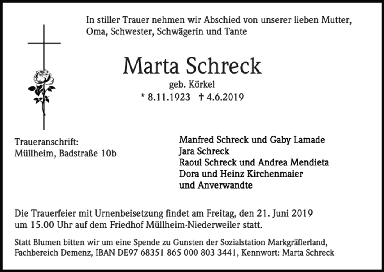 <p>In stiller Trauer nehmen wir Abschied von unserer lieben Mutter,<br />Oma, Schwester, Schwägerin und Tante</p><p>Marta Schreck<br />geb. Körkel<br />* 8.11.1923 † 4.6.2019</p><p>Traueranschrift:<br />Müllheim, Badstraße 10b</p><p>Die Trauerfeier mit Urnenbeisetzung findet am Freitag, den 21. Juni 2019<br />um 15.00 Uhr auf dem Friedhof Müllheim-Niederweiler statt.<br />Statt Blumen bitten wir um eine Spende zu Gunsten der Sozialstation Markgräflerland,<br />Fachbereich Demenz, IBAN DE97 68351 865 000 80441, Kennwort: Marta Schreck</p>