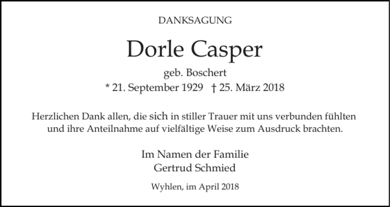 <p>DDANKSAGUNG<br />A N KS A G U N G</p><p>DDorle<br />orl e CCasper<br />a s p er<br />g e b. Boschert<br />B o s c h ert<br />geb.<br />* 21.<br />2 1. September<br />S e pt e m b er 1929<br />1 9 2 9 †† 25.<br />2 5. März<br />M är z<br />HHerzlichen<br />er zli c h e n DDank<br />a n k all<br />allen,<br />e n, die<br />di e si<br />sich<br />c h in<br />i n stiller<br />still er Trauer<br />Tr a u er mit<br />mit uns<br />u ns verbunden<br />v er b u n d e n ffühlten<br />ü hlt e n<br />u n d iihre<br />hr e Anteilnahme<br />A nt eil n a h m e aauf<br />uf vielfältige<br />vi elf älti g e Weise<br />W ei s e zzum<br />u m AAusdruck<br />u s dr u c k brbrachten.<br />a c ht e n.<br />und</p><p>Im<br />I m Namen<br />N a m e n der<br />d er Familie<br />F a mili e<br />GGertrud<br />ertr u d SSchmied<br />c h mi e d<br />WWyhlen,<br />y hl e n, i im<br />m AApril<br />pril 2 020</p>