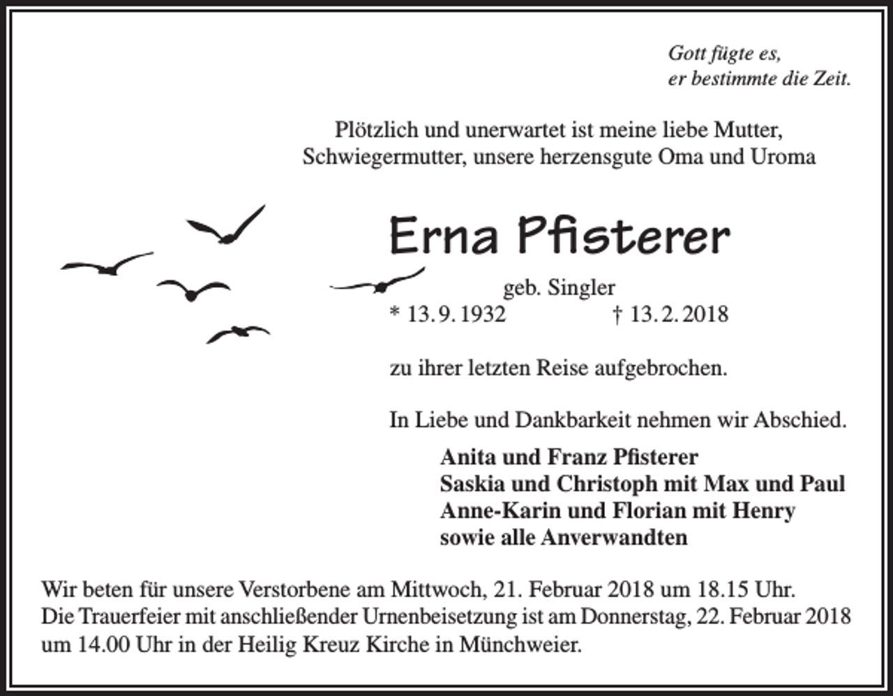 <p>Gott fügte es,<br />er bestimmte die Zeit.</p><p>Plötzlich und unerwartet ist meine liebe Mutter,<br />Schwiegermutter, unsere herzensgute Oma und Uroma</p><p>Erna Pfisterer<br />geb. Singler<br />* 13. 9. 1932 † 13. 2. 2018<br />zu ihrer letzten Reise aufgebrochen.<br />In Liebe und Dankbarkeit nehmen wir Abschied.<br />Anita und Franz Pfisterer<br />Saskia und Christoph mit Max und Paul<br />Anne-Karin und Florian mit Henry<br />sowie alle Anverwandten<br />Wir beten für unsere Verstorbene am Mittwoch, 21. Februar 2018 um 18.15 Uhr.<br />Die Trauerfeier mit anschließender Urnenbeisetzung ist am Donnerstag, 22. Februar 2018<br />um 14.00 Uhr in der Heilig Kreuz Kirche in Münchweier.</p>
