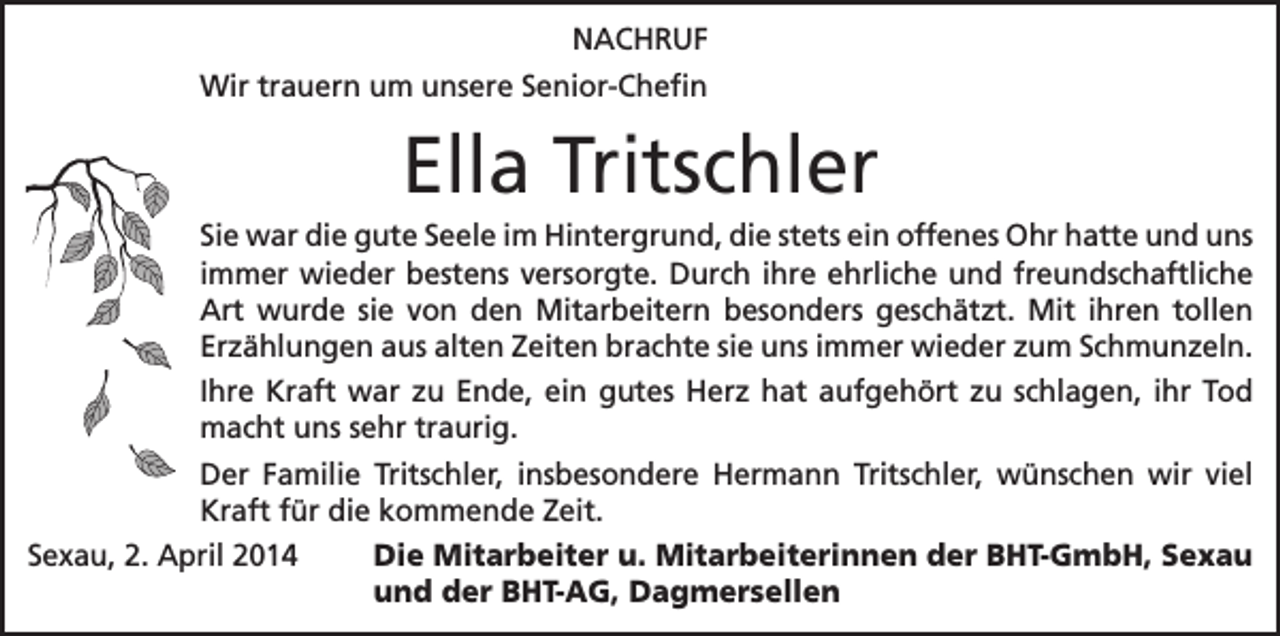 <p>NACHRUF<br />Wir trauern um unsere Senior-Chefin</p><p>Ella Tritschler<br />Sie war die gute Seele im Hintergrund, die stets ein offenes Ohr hatte und uns<br />immer wieder bestens versorgte. Durch ihre ehrliche und freundschaftliche<br />Art wurde sie von den Mitarbeitern besonders geschätzt. Mit ihren tollen<br />Erzählungen aus alten Zeiten brachte sie uns immer wieder zum Schmunzeln.<br />Ihre Kraft war zu Ende, ein gutes Herz hat aufgehört zu schlagen, ihr Tod<br />macht uns sehr traurig.<br />Der Familie Tritschler, insbesondere Hermann Tritschler, wünschen wir viel<br />Kraft für die kommende Zeit.<br />Sexau, 2. April 2014 Die Mitarbeiter u. Mitarbeiterinnen der BHT-GmbH, Sexau<br />und der BHT-AG, Dagmersellen</p>