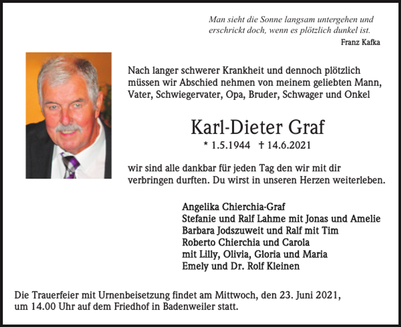 <p>Man sieht die Sonne langsam untergehen und<br />erschrickt doch, wenn es plötzlich dunkel ist.<br />Franz Kafka</p><p>Nach langer schwerer Krankheit und dennoch plötzlich<br />müssen wir Abschied nehmen von meinem geliebten Mann,<br />Vater, Schwiegervater, Opa, Bruder, Schwager und Onkel</p><p>Karl-Dieter Graf<br />* 1.5.1944 † 14.6.2021<br />wir sind alle dankbar für jeden Tag den wir mit dir<br />verbringen durften. Du wirst in unseren Herzen weiterleben.</p><p>Die Trauerfeier mit Urnenbeisetzung findet am Mittwoch, den 23. Juni 2021,<br />um 14.00 Uhr auf dem Friedhof in Badenweiler statt.</p>