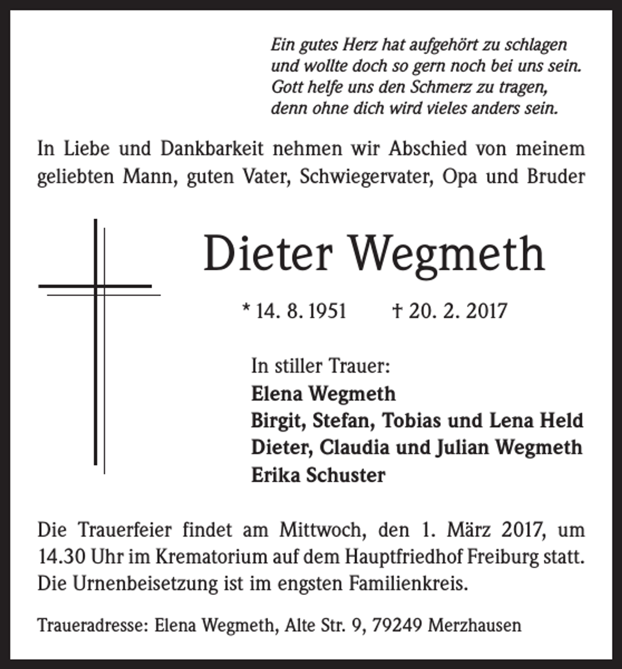 <p>Ein gutes Herz hat aufgehört zu schlagen<br />und wollte doch so gern noch bei uns sein.<br />Gott helfe uns den Schmerz zu tragen,<br />denn ohne dich wird vieles anders sein.</p><p>In Liebe und Dankbarkeit nehmen wir Abschied von meinem<br />geliebten Mann, guten Vater, ­Schwiegervater, Opa und ­Bruder</p><p>Dieter Wegmeth<br />* 14. 8. 1951 † 20. 2. 2017<br />In stiller Trauer:<br />Elena Wegmeth<br />Birgit, Stefan, Tobias und Lena Held<br />Dieter, Claudia und Julian Wegmeth<br />Erika Schuster<br />Die Trauerfeier findet am Mittwoch, den 1. März 2017, um<br />14.30 Uhr im Krematorium auf dem Hauptfriedhof ­Freiburg statt.<br />Die Urnenbeisetzung ist im engsten Familienkreis.<br />Traueradresse: Elena Wegmeth, Alte Str. 9, 79249 Merzhausen</p>