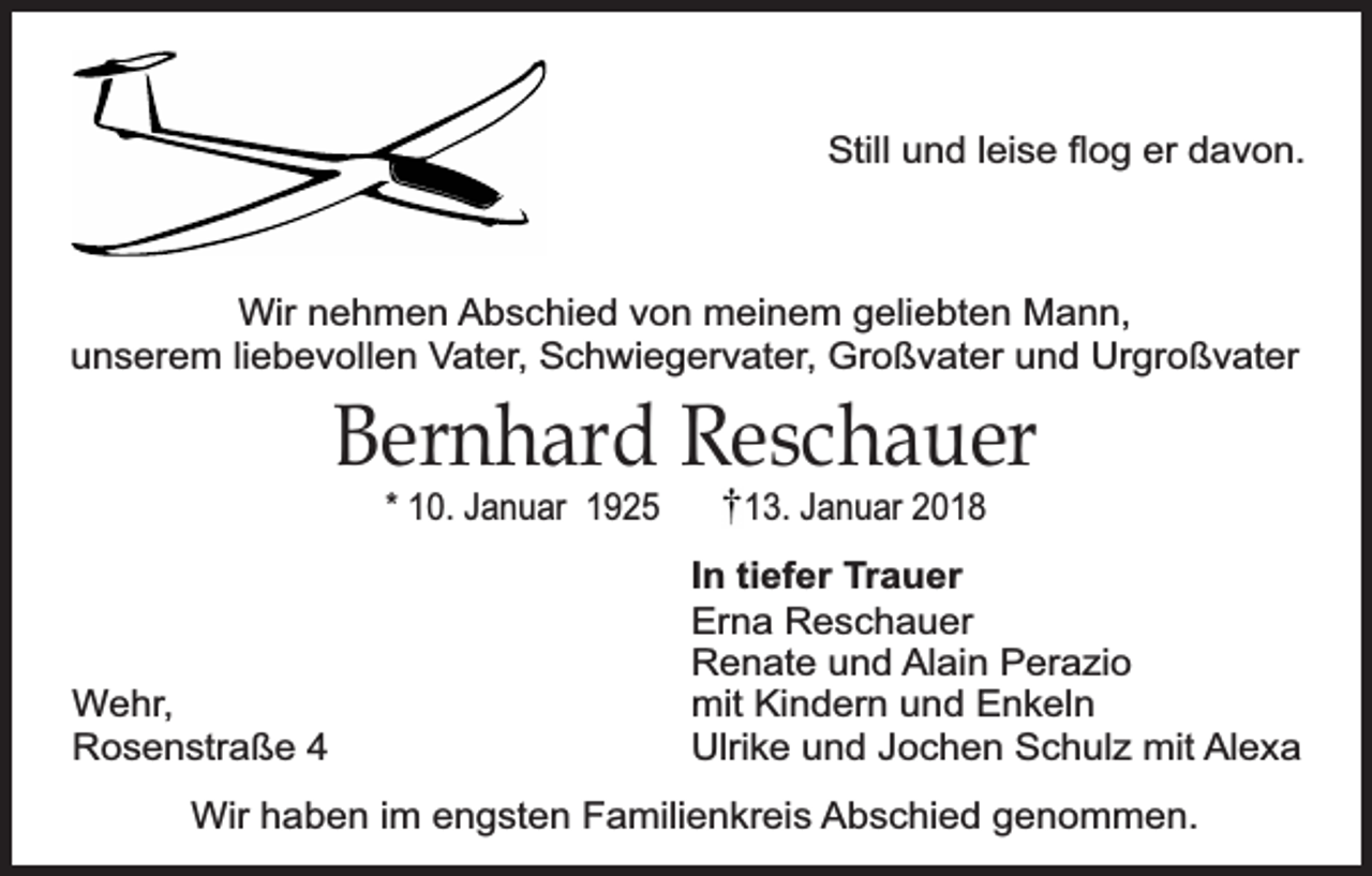 <p>Still und leise ﬂog er davon.</p><p>Wir nehmen Abschied von meinem geliebten Mann,<br />unserem liebevollen Vater, Schwiegervater, Großvater und Urgroßvater</p><p>Bernhard Reschauer<br />* 10. Januar 1925</p><p>Wehr,<br />Rosenstraße 4</p><p>13. Januar 2018</p><p>In tiefer Trauer<br />Erna Reschauer<br />Renate und Alain Perazio<br />mit Kindern und Enkeln<br />Ulrike und Jochen Schulz mit Alexa</p><p>Wir haben im engsten Familienkreis Abschied genommen.</p>