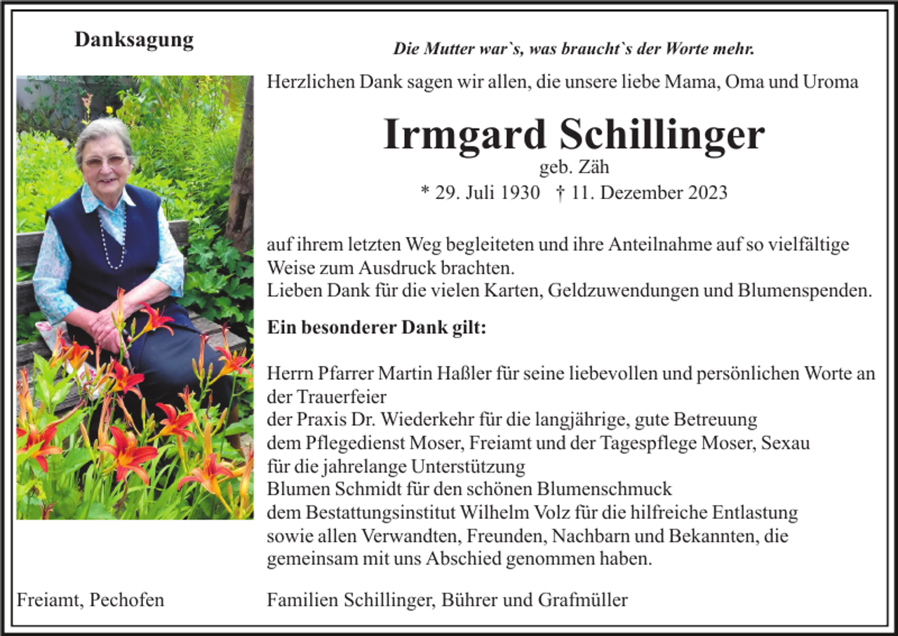 <p>Danksagung</p><p>Die Mutter war`s, was braucht`s der Worte mehr.</p><p>Herzlichen Dank sagen wir allen, die unsere liebe Mama, Oma und Uroma</p><p>Irmgard Schillinger<br />geb. Zäh<br />* 29. Juli 1930 † 11. Dezember 2023</p><p>auf ihrem letzten Weg begleiteten und ihre Anteilnahme auf so vielfältige<br />Weise zum Ausdruck brachten.<br />Lieben Dank für die vielen Karten, Geldzuwendungen und Blumenspenden.<br />Ein besonderer Dank gilt:<br />Herrn Pfarrer Martin Haßler für seine liebevollen und persönlichen Worte an<br />der Trauerfeier<br />der Praxis Dr. Wiederkehr für die langjährige, gute Betreuung<br />dem Pflegedienst Moser, Freiamt und der Tagespflege Moser, Sexau<br />für die jahrelange Unterstützung<br />Blumen Schmidt für den schönen Blumenschmuck<br />dem Bestattungsinstitut Wilhelm Volz für die hilfreiche Entlastung<br />sowie allen Verwandten, Freunden, Nachbarn und Bekannten, die<br />gemeinsam mit uns Abschied genommen haben.<br />Freiamt, Pechofen</p><p>Familien Schillinger, Bührer und Grafmüller</p>