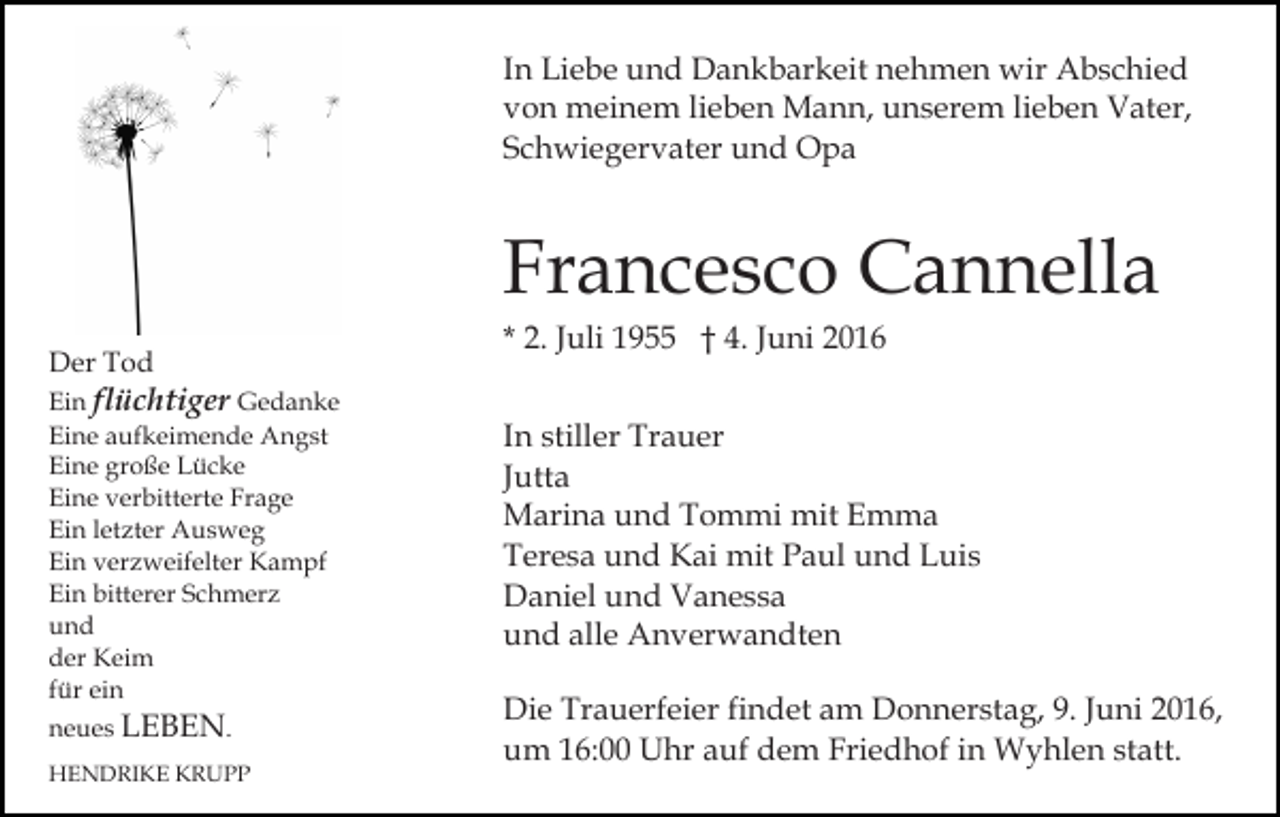 <p>In Liebe und Dankbarkeit nehmen wir Abschied<br />von meinem lieben Mann, unserem lieben Vater,<br />Schwiegervater und Opa</p><p>Francesco Cannella<br />Der Tod<br />Ein flüchtiger Gedanke<br />Eine aufkeimende Angst<br />Eine große Lücke<br />Eine verbitterte Frage<br />Ein letzter Ausweg<br />Ein verzweifelter Kampf<br />Ein bitterer Schmerz<br />und<br />der Keim<br />für ein<br />neues LEBEN.<br />HENDRIKE KRUPP</p><p>* 2. Juli 1955 † 4. Juni 2016<br />In stiller Trauer<br />Jutta<br />Marina und Tommi mit Emma<br />Teresa und Kai mit Paul und Luis<br />Daniel und Vanessa<br />und alle Anverwandten<br />Die Trauerfeier findet am Donnerstag, 9. Juni 2016,<br />um 16:00 Uhr auf dem Friedhof in Wyhlen statt.</p>