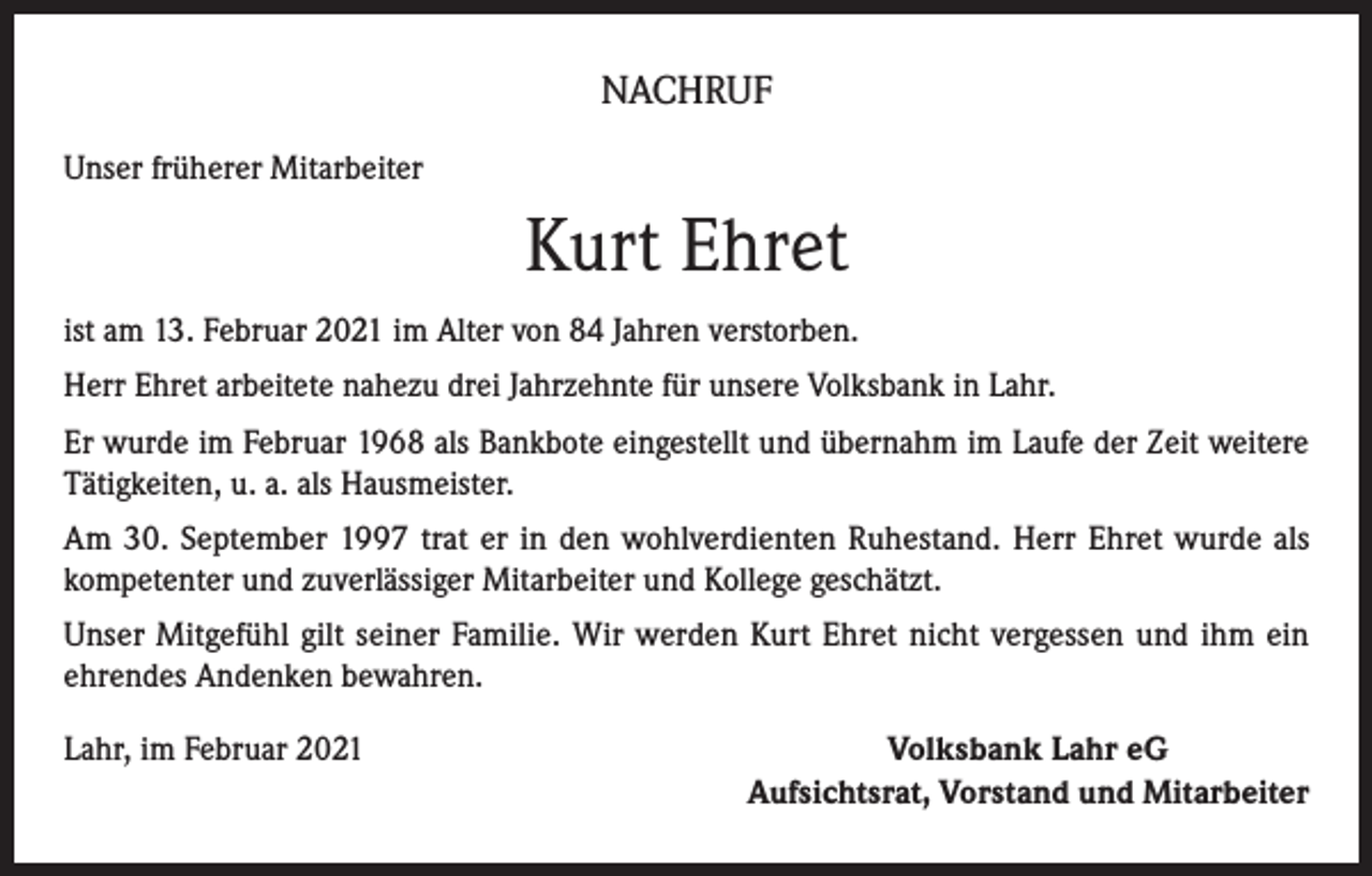 <p>NACHRUF<br />Unser früherer Mitarbeiter</p><p>Kurt Ehret<br />ist am 13. Februar 2021 im Alter von 84 Jahren verstorben.<br />Herr Ehret arbeitete nahezu drei Jahrzehnte für unsere Volksbank in Lahr.<br />Er wurde im Februar 1968 als Bankbote eingestellt und übernahm im Laufe der Zeit weitere<br />Tätigkeiten, u. a. als Hausmeister.<br />Am 30. September 1997 trat er in den wohlverdienten Ruhestand. Herr Ehret wurde als<br />kompetenter und zuverlässiger Mitarbeiter und Kollege geschätzt.<br />Unser Mitgefühl gilt seiner Familie. Wir werden Kurt Ehret nicht vergessen und ihm ein<br />ehrendes Andenken bewahren.<br />Lahr, im Februar 2021</p><p>Volksbank Lahr eG<br />Aufsichtsrat, Vorstand und Mitarbeiter</p>