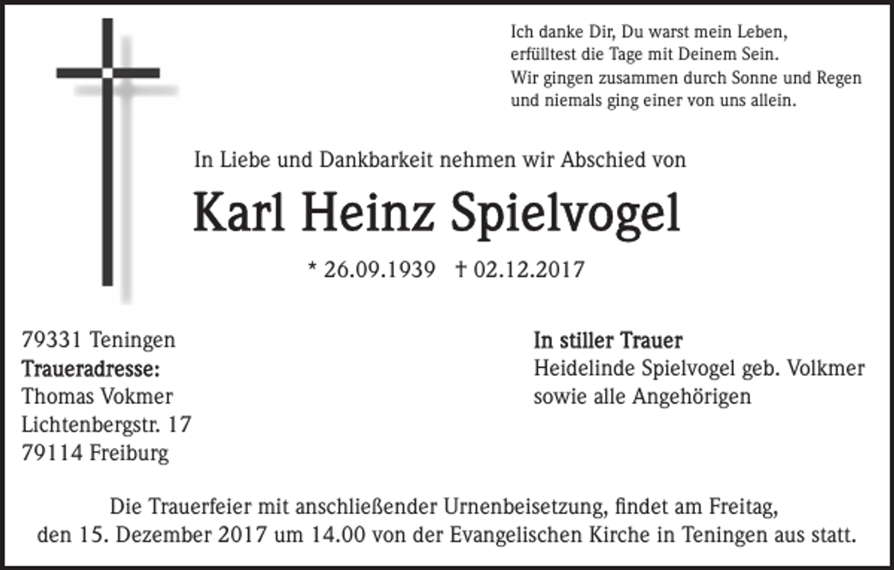 <p>IIch<br />c h danke<br />d a n k e Dir,<br />Dir, Du<br />D u warst<br />w arst mein<br />m ei n LLeben,<br />e b e n,<br />erf<br />üllt est die<br />di e Tage<br />Ta g e mit<br />mit Deinem<br />D ei n e m SSein.<br />ei n.<br />erfülltest<br />Wirgigingen<br />Wir<br />n g e n z zusammen<br />us a m m e n d durch<br />ur c h SSonne<br />o n n e uund<br />n d Regen<br />Rege n<br />uund<br />n d niemals<br />ni e m als giging<br />n g ei<br />n er vvon<br />o n uns<br />u ns all<br />ei n.<br />einer<br />allein.</p><p>IInn Liebe<br />Li e b e und<br />u n d Dankbarkeit<br />D a n k b ar k eit nehmen<br />n e h m e n wir<br />wir Abschied<br />A bs c hi e d von<br />von</p><p>** 26.09.1939<br />2 6. 0 9. 1 9 3 9 †<br />† 02.12.2017<br />0 2. 1 2. 2 0 1 79331<br />9 1 Teningen<br />T e ni n g e n<br />T h o m as Vokmer<br />Thomas<br />V o k m er<br />Lichtenbergstr.<br />Li<br />c ht e n b er gstr.<br />779114<br />9 4 Fr<br />ei b ur g<br />Freiburg</p><p>Heidelinde<br />H ei d eli n d e SSpielvogel<br />pi el v o g el ggeb.<br />e b. Volkmer<br />V ol k m er<br />s o wi e alle<br />all e Angehörigen<br />A n g e h öri g e n<br />sowie</p><p>Die<br />Di<br />e TrTrauerfeier<br />a u erf ei er mit<br />mit aanschließender<br />ns c hli e ß e n d er Urnenbeisetzung,<br />Ur n e n b eis et z u n g, ﬁﬁndet<br />n d et aam<br />m Fr<br />Freitag,<br />eit a g,<br />den<br />d e n 15.<br />1 5. Dezember<br />D e z e m b er 2017<br />2 0 1 7 um<br />u m 14.00<br />1 4. von<br />v o n der<br />d er Evangelischen<br />E v a ng elis c h e n Kirche<br />Kir c h e iinn Teningen<br />T e ni n g e n aaus<br />us ststatt.<br />att.</p>