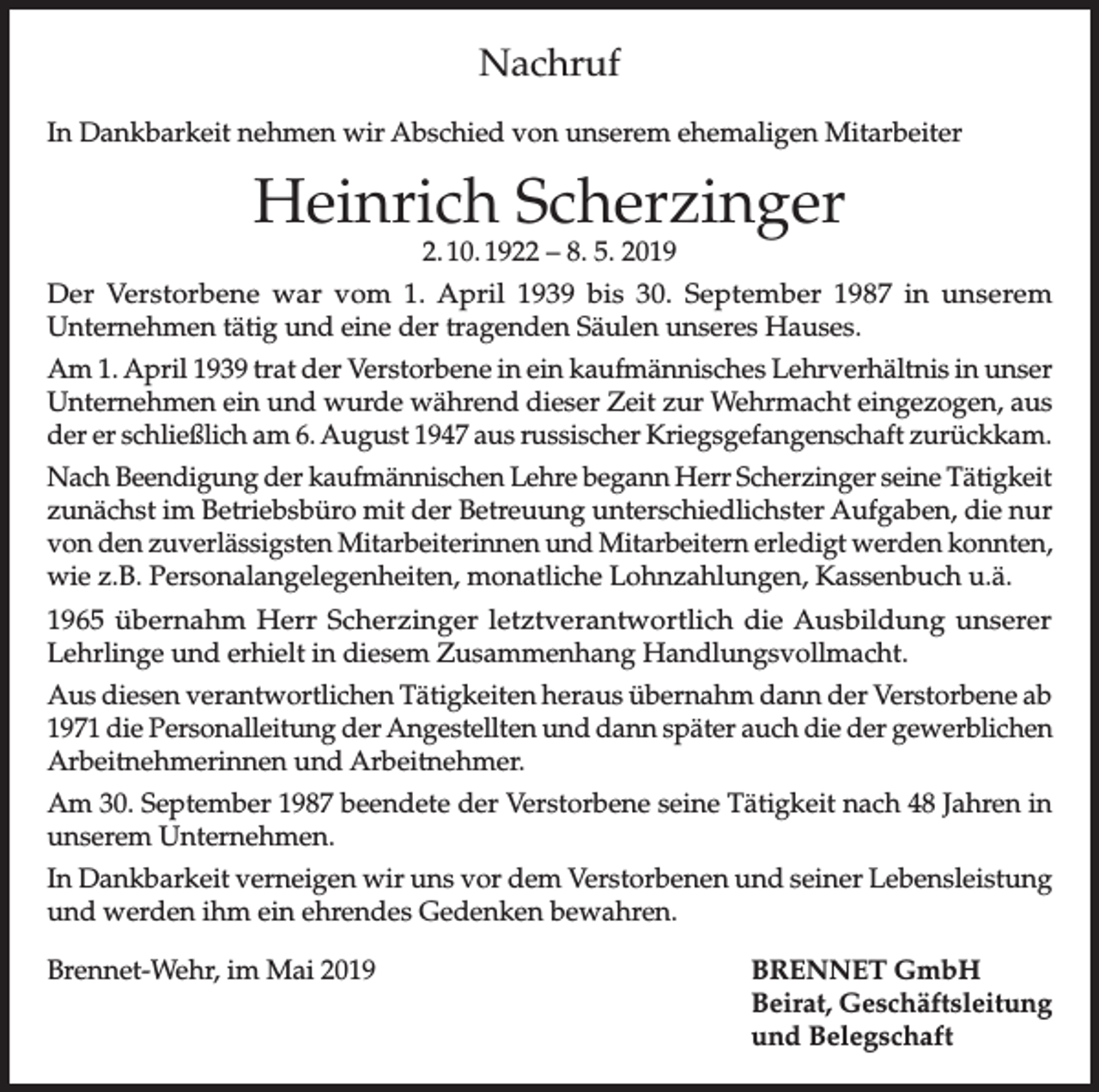 <p>Nachruf<br />In Dankbarkeit nehmen wir Abschied von unserem ehemaligen Mitarbeiter</p><p>Heinrich Scherzinger<br />2. 10. 1922 – 8. 5. 2019</p><p>Der Verstorbene war vom 1. April 1939 bis 30. September 1987 in unserem<br />Unternehmen tätig und eine der tragenden Säulen unseres Hauses.<br />Am 1. April 1939 trat der Verstorbene in ein kaufmännisches Lehrverhältnis in unser<br />Unternehmen ein und wurde während dieser Zeit zur Wehrmacht eingezogen, aus<br />der er schließlich am 6. August 1947 aus russischer Kriegsgefangenschaft zurückkam.<br />Nach Beendigung der kaufmännischen Lehre begann Herr Scherzinger seine Tätigkeit<br />zunächst im Betriebsbüro mit der Betreuung unterschiedlichster Aufgaben, die nur<br />von den zuverlässigsten Mitarbeiterinnen und Mitarbeitern erledigt werden konnten,<br />wie z.B. Personalangelegenheiten, monatliche Lohnzahlungen, Kassenbuch u.ä.<br />1965 übernahm Herr Scherzinger letztverantwortlich die Ausbildung unserer<br />Lehrlinge und erhielt in diesem Zusammenhang Handlungsvollmacht.<br />Aus diesen verantwortlichen Tätigkeiten heraus übernahm dann der Verstorbene ab<br />1971 die Personalleitung der Angestellten und dann später auch die der gewerblichen<br />Arbeitnehmerinnen und Arbeitnehmer.<br />Am 30. September 1987 beendete der Verstorbene seine Tätigkeit nach 48 Jahren in<br />unserem Unternehmen.<br />In Dankbarkeit verneigen wir uns vor dem Verstorbenen und seiner Lebensleistung<br />und werden ihm ein ehrendes Gedenken bewahren.<br />Brennet-Wehr, im Mai 2019</p><p>BRENNET GmbH<br />Beirat, Geschäftsleitung<br />und Belegschaft</p>