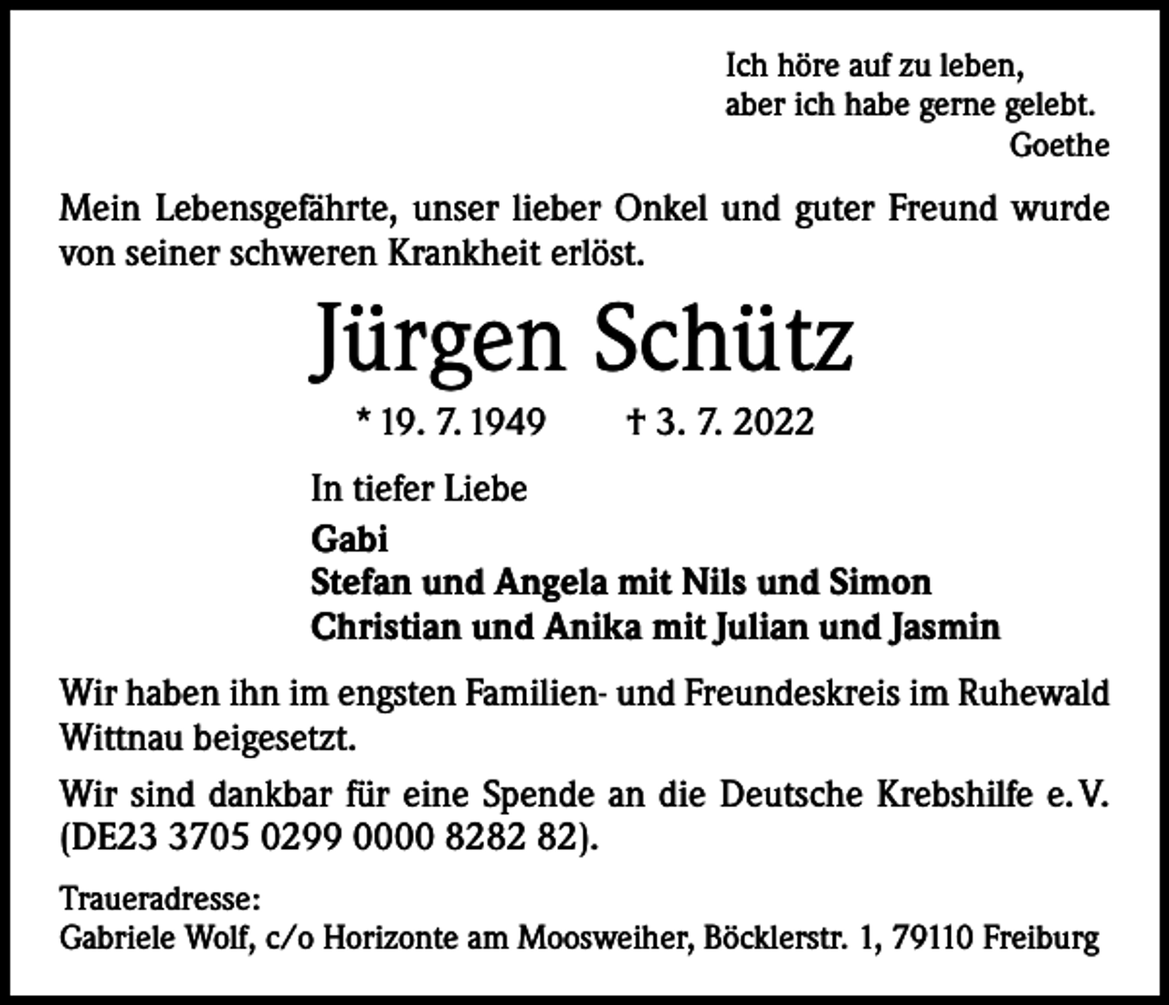 <p>Ich höre auf zu leben,<br />aber ich habe gerne gelebt.</p><p>Goethe</p><p>Mein Lebensgefährte, unser lieber Onkel und guter Freund wurde<br />von seiner schweren Krankheit erlöst.</p><p>Jürgen Schütz<br />* 19. 7. 1949 † 3. 7. 2022<br />In tiefer Liebe<br />Gabi<br />Stefan und Angela mit Nils und Simon<br />Christian und Anika mit Julian und Jasmin<br />Wir haben ihn im engsten Familien- und Freundeskreis im Ruhewald<br />Wittnau beigesetzt.<br />Wir sind dankbar für eine Spende an die Deutsche Krebshilfe e. V.<br />(DE2705 0299 0000 82).<br />Traueradresse:<br />Gabriele Wolf, c/o Horizonte am Moosweiher, Böcklerstr. 1, 79110 Freiburg</p>