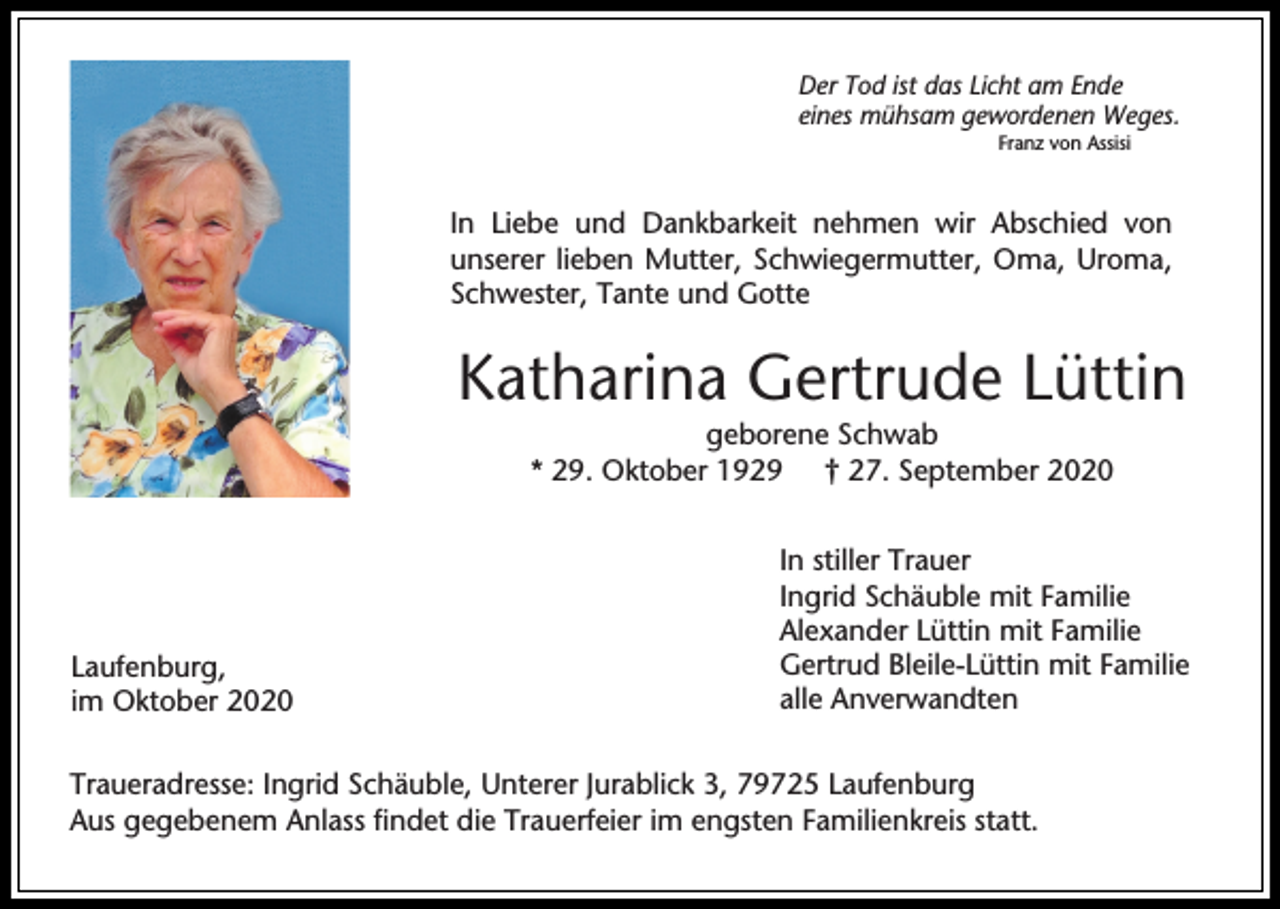 <p>Der Tod ist das Licht am Ende<br />eines mühsam gewordenen Weges.<br />Franz von Assisi</p><p>In Liebe und Dankbarkeit nehmen wir Abschied von<br />unserer lieben Mutter, Schwiegermutter, Oma, Uroma,<br />Schwester, Tante und Gotte</p><p>Katharina Gertrude Lüttin<br />geborene Schwab<br />* 29. Oktober 1929 † 27. September 2020</p><p>Laufenburg,<br />im Oktober 2020</p><p>In stiller Trauer<br />Ingrid Schäuble mit Familie<br />Alexander Lüttin mit Familie<br />Gertrud Bleile-Lüttin mit Familie<br />alle Anverwandten</p><p>Traueradresse: Ingrid Schäuble, Unterer Jurablick 3, 79725 Laufenburg<br />Aus gegebenem Anlass findet die Trauerfeier im engsten Familienkreis statt.</p>
