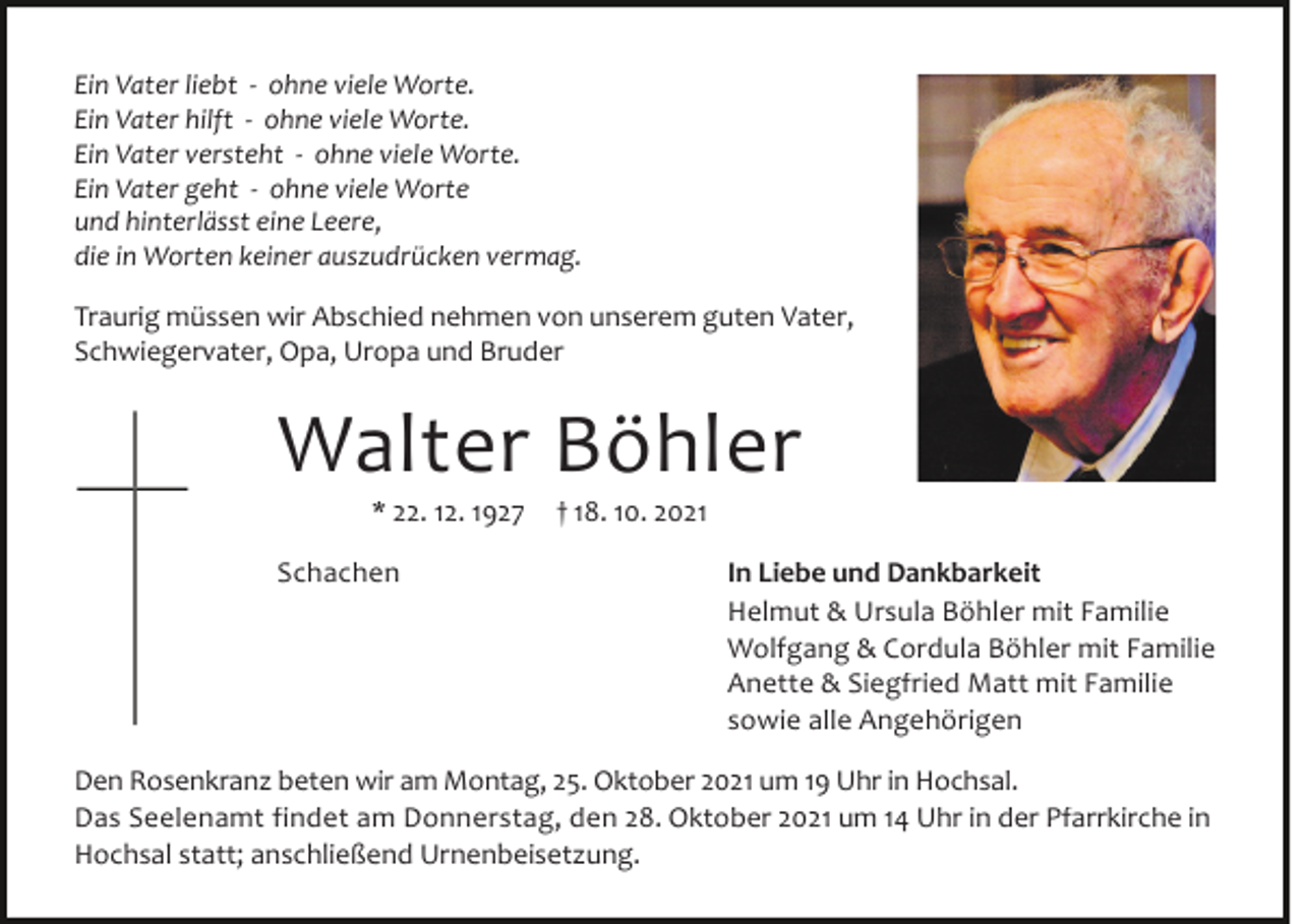 <p>Ein Vater liebt - ohne viele Worte.<br />Ein Vater hilft - ohne viele Worte.<br />Ein Vater versteht - ohne viele Worte.<br />Ein Vater geht - ohne viele Worte<br />und hinterlässt eine Leere,<br />die in Worten keiner auszudrücken vermag.</p><p>Traurig müssen wir Abschied nehmen von unserem guten Vater,<br />Schwiegervater, Opa, Uropa und Bruder</p><p>Walter Böhler<br />* 22. 12. 1927</p><p>Schachen</p><p>† 18. 10. 2021</p><p>In Liebe und Dankbarkeit<br />Helmut &amp; Ursula Böhler mit Familie<br />Wolfgang &amp; Cordula Böhler mit Familie<br />Anette &amp; Siegfried Matt mit Familie<br />sowie alle Angehörigen</p><p>Den Rosenkranz beten wir am Montag, 25. Oktober 2021 um 19 Uhr in Hochsal.<br />Das Seelenamt findet am Donnerstag, den 28. Oktober 2021 um 14 Uhr in der Pfarrkirche in<br />Hochsal statt; anschließend Urnenbeisetzung.</p>