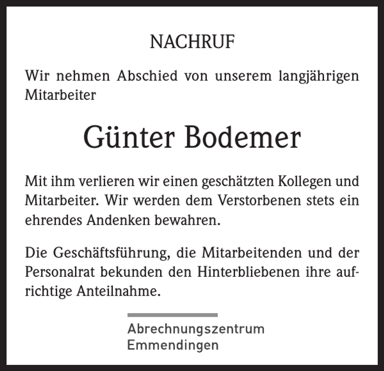 <p>ng und Studium bei einem<br />m Landkreis Emmendingen.<br />NACHRUF</p><p>Wir nehmen Abschied von unserem langjährigen<br />fekt.<br />DURCHSTARTEN!<br />Mitarbeiter</p><p>Günter Bodemer<br />Mit ihm verlieren wir einen geschätzten Kollegen und<br />Mitarbeiter. Wir werden dem Verstorbenen stets ein<br />ehrendes Andenken bewahren.<br />Die Geschäftsführung, die Mitarbeitenden und der<br />Personalrat bekunden den Hinterbliebenen ihre aufrichtige Anteilnahme.</p>