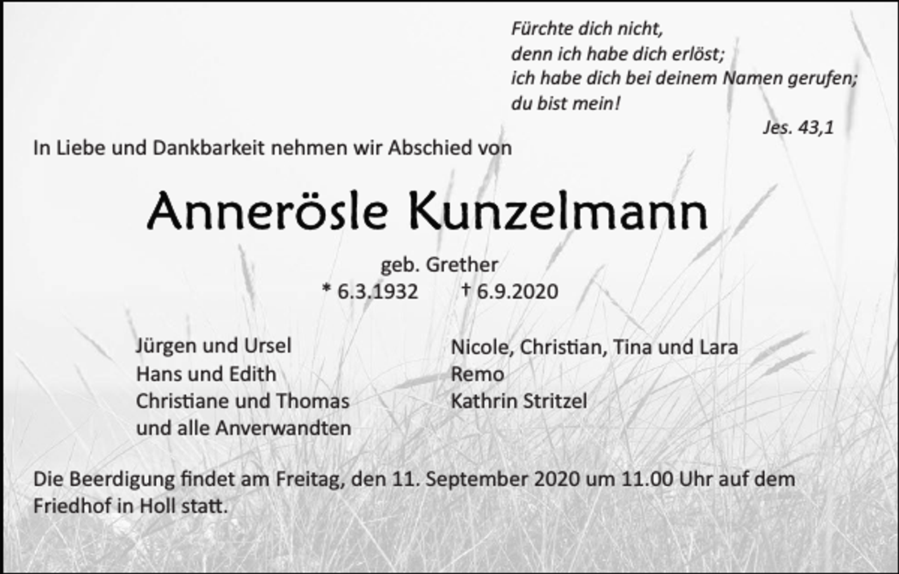 <p>Fürchte dich nicht,<br />denn ich habe dich erlöst;<br />ich habe dich bei deinem Namen gerufen;<br />du bist mein!<br />Jes. 43,1</p><p>In Liebe und Dankbarkeit nehmen wir Abschied von</p><p>geb. Grether<br />* 6.3.1932<br />† 6.9.2020<br />Jürgen und Ursel<br />Hans und Edith<br />Chris�ane und Thomas<br />und alle Anverwandten</p><p>Nicole, Chris�an, Tina und Lara<br />Remo<br />Kathrin Stritzel</p><p>Die Beerdigung ﬁndet am Freitag, den 11. September 2020 um 11.00 Uhr auf dem<br />Friedhof in Holl sta�.</p>