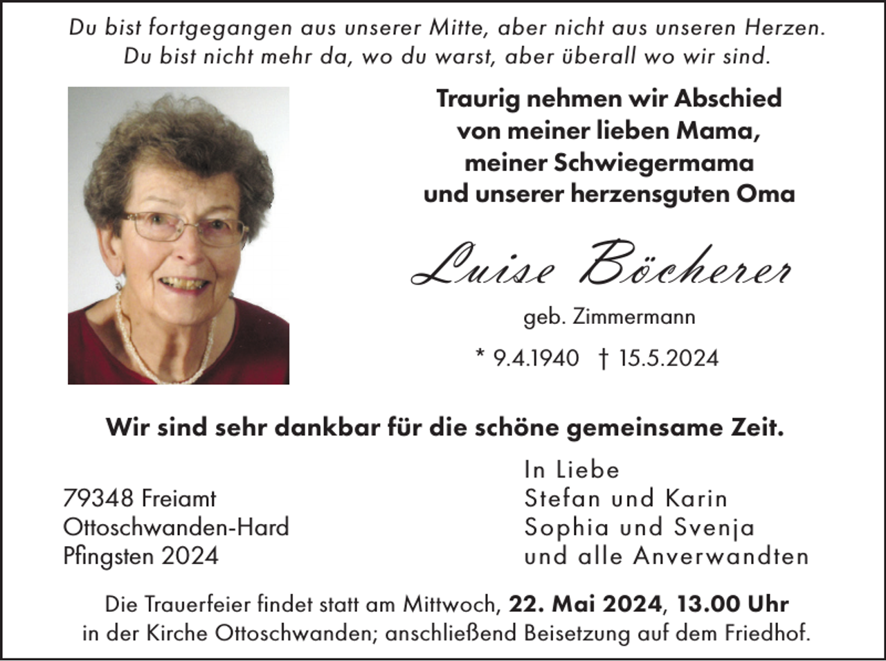 <p>Du bist fortgegangen aus unserer Mitte, aber nicht aus unseren Herzen.<br />Du bist nicht mehr da, wo du warst, aber überall wo wir sind.</p><p>Traurig nehmen wir Abschied<br />von meiner lieben Mama,<br />meiner Schwiegermama<br />und unserer herzensguten Oma</p><p>Luise Böcherer<br />geb. Zimmermann<br />* 9.4.1940 † 15.5.2024</p><p>Wir sind sehr dankbar für die schöne gemeinsame Zeit.<br />79348 Freiamt<br />Ottoschwanden-Hard<br />Pfingsten 2024</p><p>In Liebe<br />Stefan und Karin<br />Sophia und Svenja<br />und alle Anver wandten</p><p>Die Trauerfeier findet statt am Mittwoch, 22. Mai 2024, 13.00 Uhr<br />in der Kirche Ottoschwanden; anschließend Beisetzung auf dem Friedhof.</p>