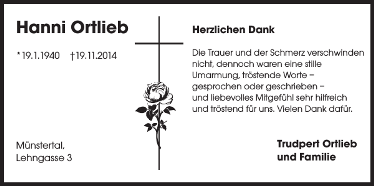 <p>Hanni Ortlieb<br />*19.1.1940 †19.11.2014</p><p>Münstertal,<br />Lehngasse 3</p><p>Herzlichen Dank<br />Die Trauer und der Schmerz verschwinden<br />nicht, dennoch waren eine stille<br />Umarmung, tröstende Worte –<br />gesprochen oder geschrieben –<br />und liebevolles Mitgefühl sehr hilfreich<br />und tröstend für uns. Vielen Dank dafür.</p><p>Trudpert Ortlieb<br />und Familie</p>