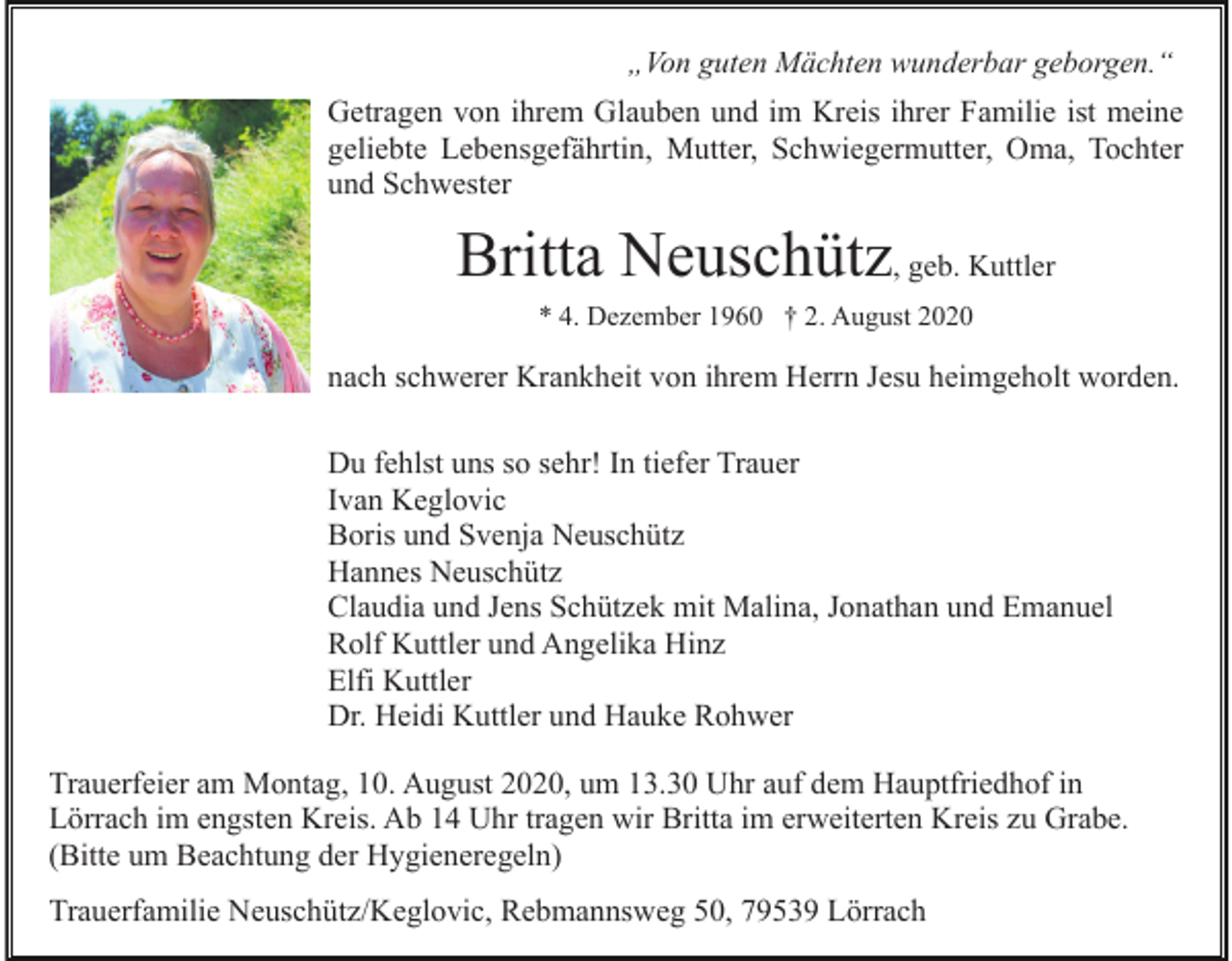 <p>„Von guten Mächten wunderbar geborgen.“</p><p>Getragen von ihrem Glauben und im Kreis ihrer Familie ist meine<br />geliebte Lebensgefährtin, Mutter, Schwiegermutter, Oma, Tochter<br />und Schwester</p><p>Britta Neuschütz, geb. Kuttler<br />* 4. Dezember 1960 † 2. August 2020</p><p>nach schwerer Krankheit von ihrem Herrn Jesu heimgeholt worden.<br />Du fehlst uns so sehr! In tiefer Trauer<br />Ivan Keglovic<br />Boris und Svenja Neuschütz<br />Hannes Neuschütz<br />Claudia und Jens Schützek mit Malina, Jonathan und Emanuel<br />Rolf Kuttler und Angelika Hinz<br />Elfi Kuttler<br />Dr. Heidi Kuttler und Hauke Rohwer<br />Trauerfeier am Montag, 10. August 2020, um 13.30 Uhr auf dem Hauptfriedhof in<br />Lörrach im engsten Kreis. Ab 14 Uhr tragen wir Britta im erweiterten Kreis zu Grabe.<br />(Bitte um Beachtung der Hygieneregeln)<br />Trauerfamilie Neuschütz/Keglovic, Rebmannsweg 50, 79539 Lörrach</p>