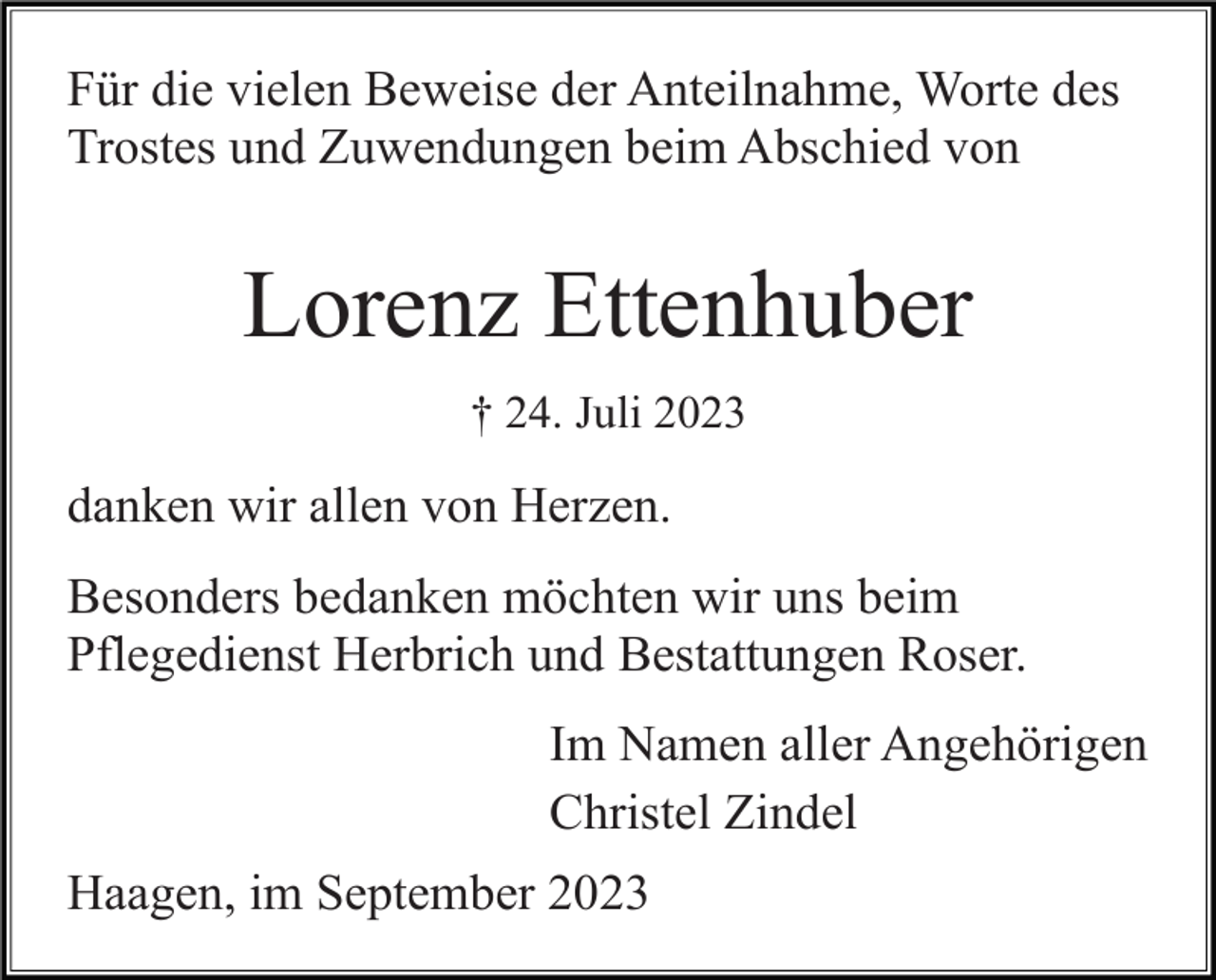 <p>Für die vielen Beweise der Anteilnahme, Worte des<br />Trostes und Zuwendungen beim Abschied von</p><p>Lorenz Ettenhuber<br />† 24. Juli 2023</p><p>danken wir allen von Herzen.<br />Besonders bedanken möchten wir uns beim<br />Pflegedienst Herbrich und Bestattungen Roser.<br />Im Namen aller Angehörigen<br />Christel Zindel<br />Haagen, im September 2023</p>
