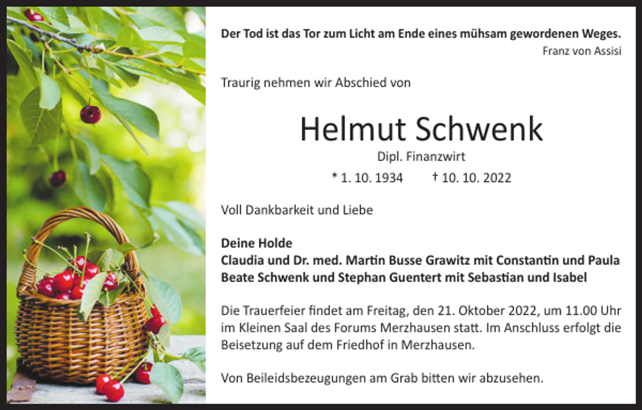 <p>Der Tod ist das Tor zum Licht am Ende eines mühsam gewordenen Weges.</p><p>Franz von Assisi</p><p>Traurig nehmen wir Abschied von</p><p>Helmut Schwenk<br />Dipl. Finanzwirt<br />* 1. 10. 1934<br />† 10. 10. 2022</p><p>Voll Dankbarkeit und Liebe<br />Deine Holde<br />Claudia und Dr. med. Martin Busse Grawitz mit Constantin und Paula<br />Beate Schwenk und Stephan Guentert mit Sebastian und Isabel<br />Die Trauerfeier findet am Freitag, den 21. Oktober 2022, um 11.00 Uhr<br />im Kleinen Saal des Forums Merzhausen statt. Im Anschluss erfolgt die<br />Beisetzung auf dem Friedhof in Merzhausen.<br />Von Beileidsbezeugungen am Grab bitten wir abzusehen.</p>