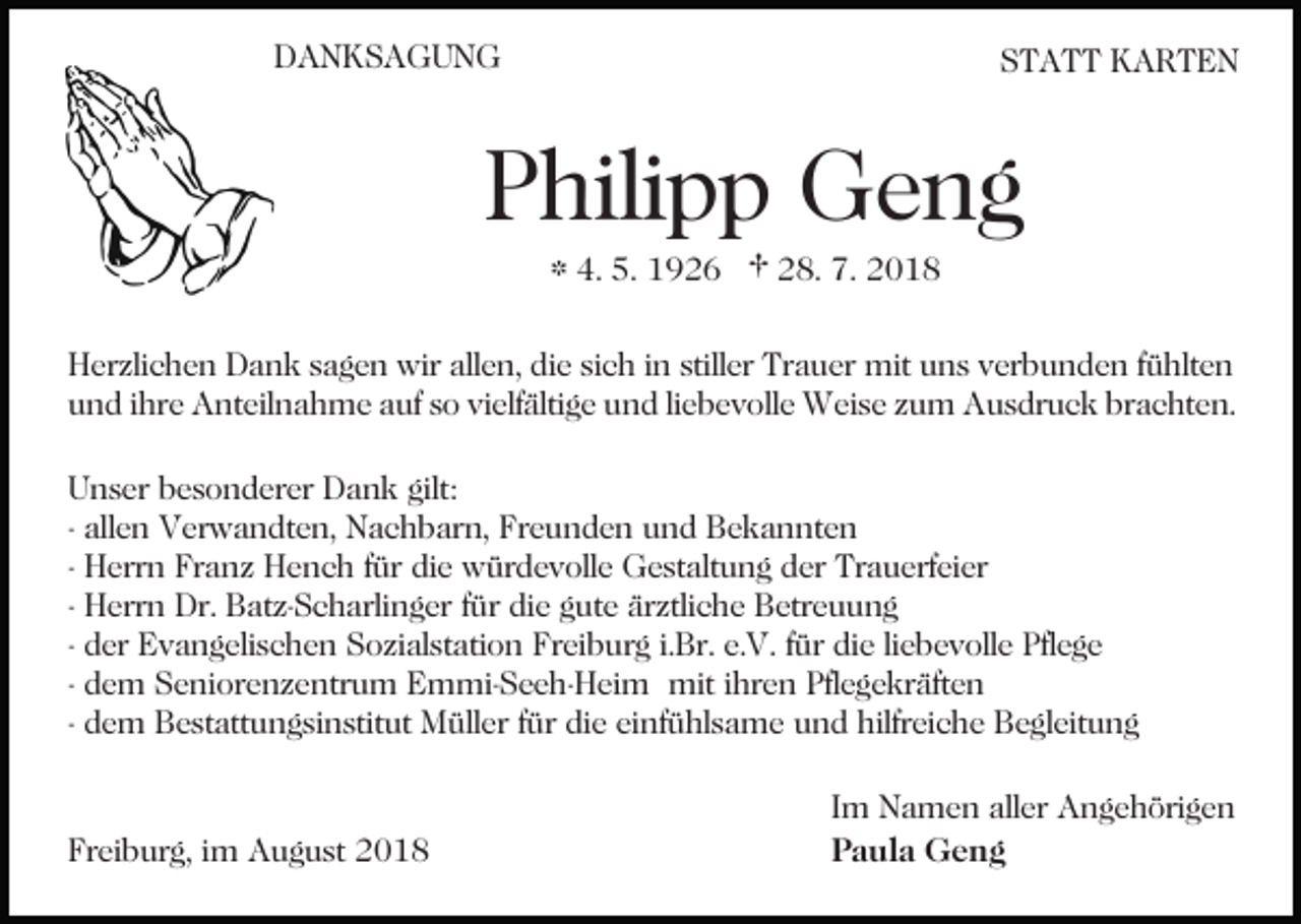 <p>DANKSAGUNG</p><p>STATT KARTEN</p><p>Philipp Geng<br />* 4. 5. 1926 † 28. 7. 2018</p><p>Herzlichen Dank sagen wir allen, die sich in stiller Trauer mit uns verbunden fühlten<br />und ihre Anteilnahme auf so vielfältige und liebevolle Weise zum Ausdruck brachten.<br />Unser besonderer Dank gilt:<br />- allen Verwandten, Nachbarn, Freunden und Bekannten<br />- Herrn Franz Hench für die würdevolle Gestaltung der Trauerfeier<br />- Herrn Dr. Batz-Scharlinger für die gute ärztliche Betreuung<br />- der Evangelischen Sozialstation Freiburg i.Br. e.V. für die liebevolle Pflege<br />- dem Seniorenzentrum Emmi-Seeh-Heim mit ihren Pflegekräften<br />- dem Bestattungsinstitut Müller für die einfühlsame und hilfreiche Begleitung</p><p>Freiburg, im August 2018</p><p>Im Namen aller Angehörigen<br />Paula Geng</p>