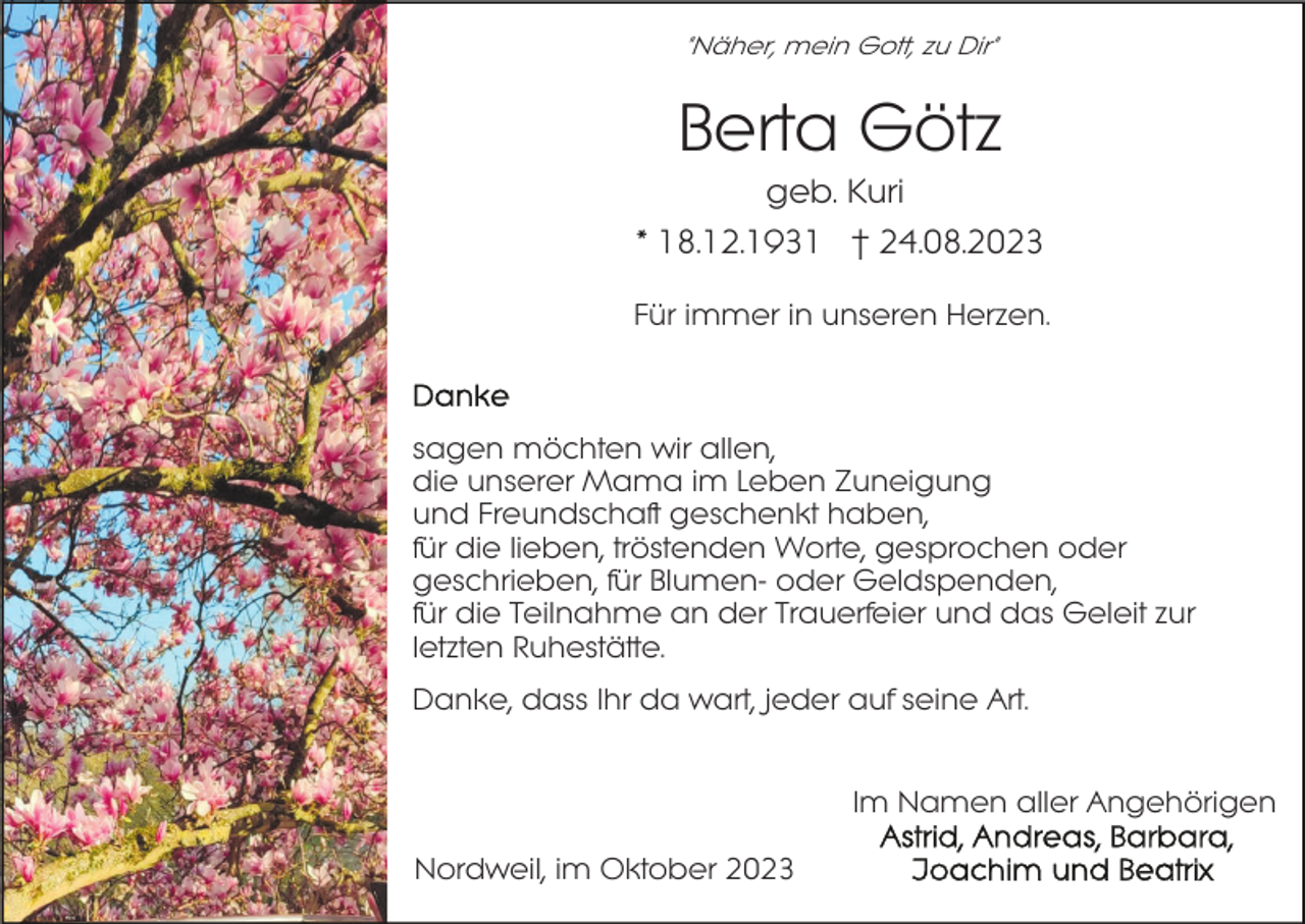 <p>"Näher, mein Gott, zu Dir"</p><p>Berta Götz<br />geb. Kuri<br />* 18.12.1931 † 24.08.2023<br />Für immer in unseren Herzen.</p><p>sagen möchten wir allen,<br />die unserer Mama im Leben Zuneigung<br />und Freundschaft geschenkt haben,<br />für die lieben, tröstenden Worte, gesprochen oder<br />geschrieben, für Blumen- oder Geldspenden,<br />für die Teilnahme an der Trauerfeier und das Geleit zur<br />letzten Ruhestätte.<br />Danke, dass Ihr da wart, jeder auf seine Art.<br />Im Namen aller Angehörigen<br />Nordweil, im Oktober 2023</p>
