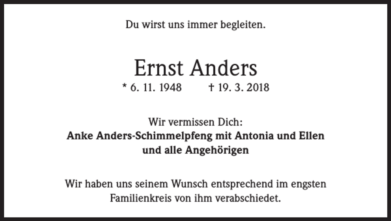 <p>Du wirst uns immer begleiten.</p><p>Ernst Anders</p><p>* 6. 11. 1948</p><p>† 19. 3. 2018</p><p>Wir vermissen Dich:<br />Anke Anders-Schimmelpfeng mit Antonia und Ellen<br />und alle Angehörigen<br />Wir haben uns seinem Wunsch entsprechend im engsten<br />Familienkreis von ihm verabschiedet.</p>
