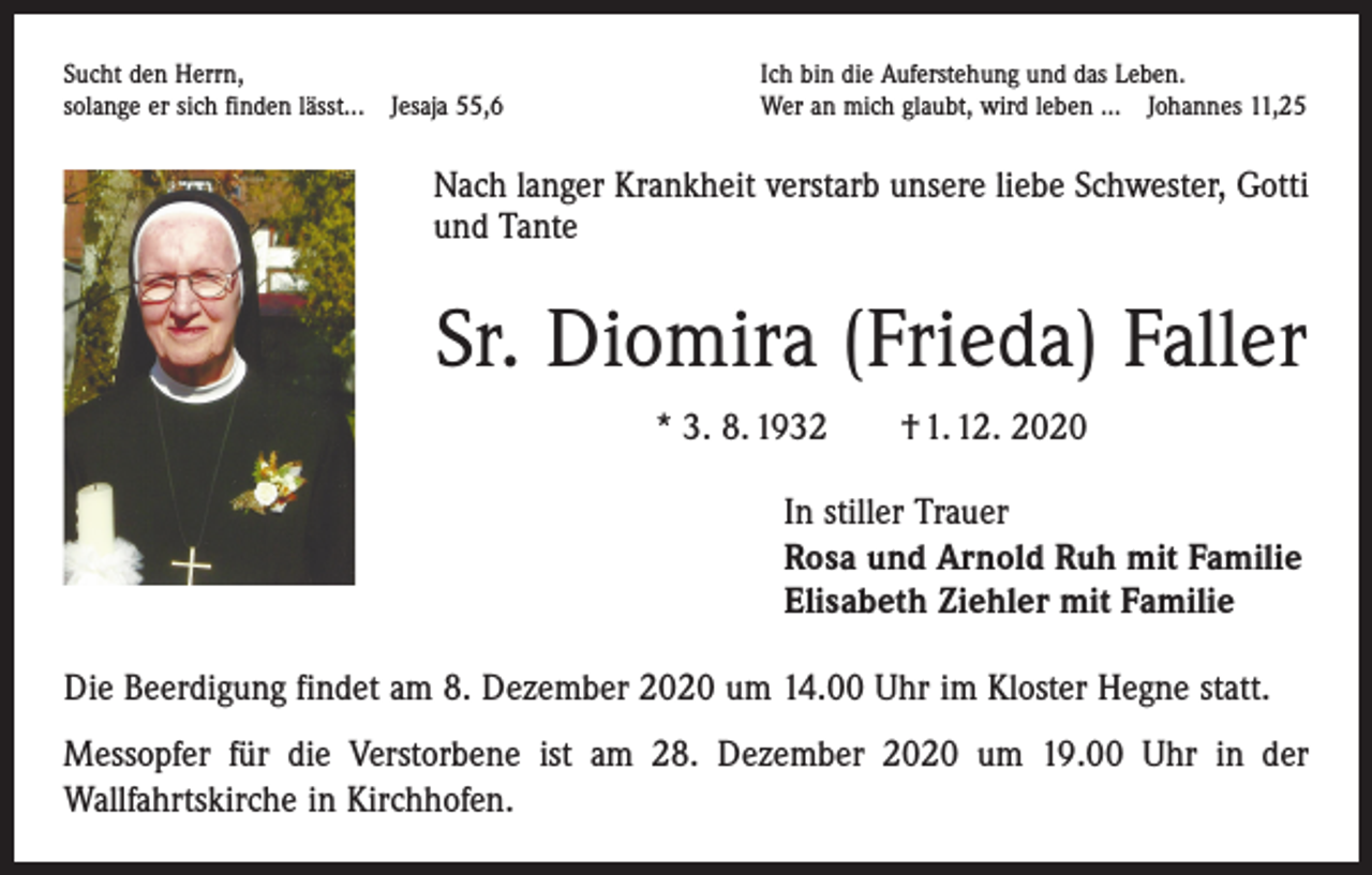 <p>Sucht den Herrn,<br />solange er sich finden lässt... Jesaja 55,6</p><p>Ich bin die Auferstehung und das Leben.<br />Wer an mich glaubt, wird leben ... Johannes 11,25</p><p>Nach langer Krankheit verstarb unsere liebe Schwester, Gotti<br />und Tante</p><p>Sr. Diomira (Frieda) Faller<br />* 3. 8. 1932 † 1. 12. 2020<br />In stiller Trauer<br />Rosa und Arnold Ruh mit Familie<br />Elisabeth Ziehler mit Familie<br />Die Beerdigung findet am 8. Dezember 2020 um 14.00 Uhr im Kloster Hegne statt.<br />Messopfer für die Verstorbene ist am 28. Dezember 2020 um 19.00 Uhr in der<br />­Wallfahrts­kirche in Kirchhofen.</p>