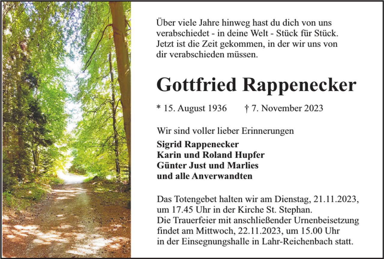<p>Über viele Jahre hinweg hast du dich von uns<br />verabschiedet - in deine Welt - Stück für Stück.<br />Jetzt ist die Zeit gekommen, in der wir uns von<br />dir verabschieden müssen.</p><p>Gottfried Rappenecker<br />* 15. August 1936</p><p>† 7. November 2023</p><p>Wir sind voller lieber Erinnerungen<br />Sigrid Rappenecker<br />Karin und Roland Hupfer<br />Günter Just und Marlies<br />und alle Anverwandten<br />Das Totengebet halten wir am Dienstag, 21.11.2023,<br />um 17.45 Uhr in der Kirche St. Stephan.<br />Die Trauerfeier mit anschließender Urnenbeisetzung<br />findet am Mittwoch, 22.11.2023, um 15.00 Uhr<br />in der Einsegnungshalle in Lahr-Reichenbach statt.</p>