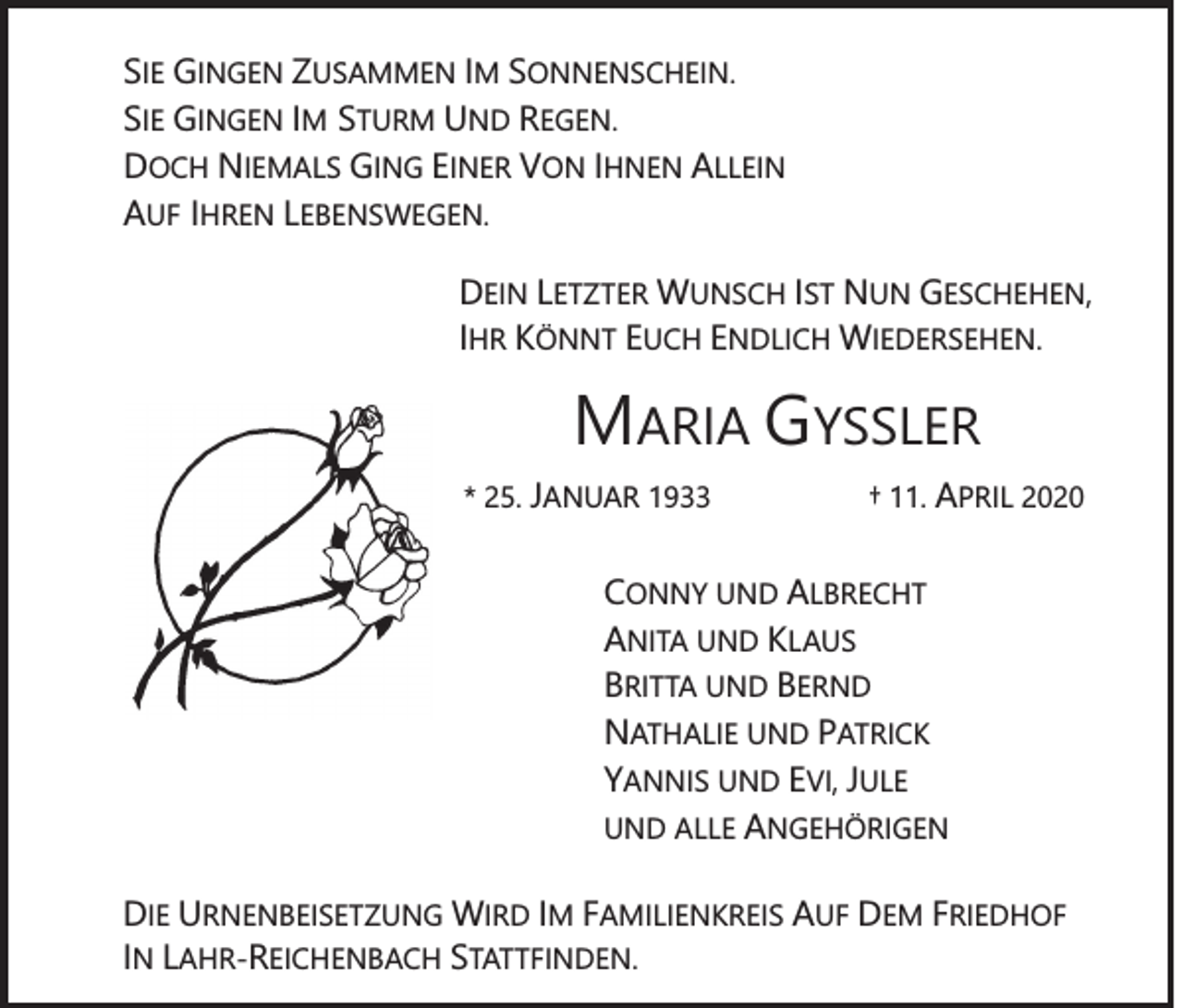 <p>SIE GINGEN ZUSAMMEN IM SONNENSCHEIN.<br />SIE GINGEN IM STURM UND REGEN.<br />DOCH NIEMALS GING EINER VON IHNEN ALLEIN<br />AUF IHREN LEBENSWEGEN.<br />DEIN LETZTER WUNSCH IST NUN GESCHEHEN,<br />IHR KÖNNT EUCH ENDLICH WIEDERSEHEN.</p><p>MARIA GYSSLER<br />* 25. JANUAR 1933</p><p>† 11. APRIL 2020</p><p>CONNY UND ALBRECHT<br />ANITA UND KLAUS<br />BRITTA UND BERND<br />NATHALIE UND PATRICK<br />YANNIS UND EVI, JULE<br />UND ALLE ANGEHÖRIGEN<br />DIE URNENBEISETZUNG WIRD IM FAMILIENKREIS AUF DEM FRIEDHOF<br />IN LAHR-REICHENBACH STATTFINDEN.</p>