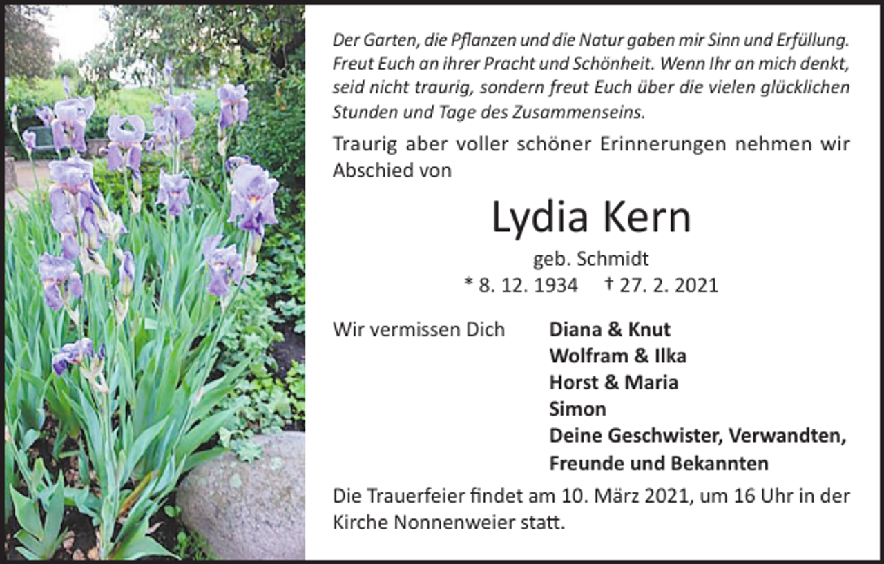 <p>Der Garten, die Pflanzen und die Natur gaben mir Sinn und Erfüllung.<br />Freut Euch an ihrer Pracht und Schönheit. Wenn Ihr an mich denkt,<br />seid nicht traurig, sondern freut Euch über die vielen glücklichen<br />Stunden und Tage des Zusammenseins.</p><p>Traurig aber voller schöner Erinnerungen nehmen wir<br />Abschied von</p><p>Lydia Kern</p><p>geb. Schmidt<br />* 8. 12. 1934 † 27. 2. 2021<br />Wir vermissen Dich<br />Diana &amp; Knut</p><p>Wolfram &amp; Ilka</p><p>Horst &amp; Maria<br />Simon</p><p>Deine Geschwister, Verwandten,</p><p>Freunde und Bekannten<br />Die Trauerfeier findet am 10. März 2021, um 16 Uhr in der<br />Kirche Nonnenweier statt.</p>