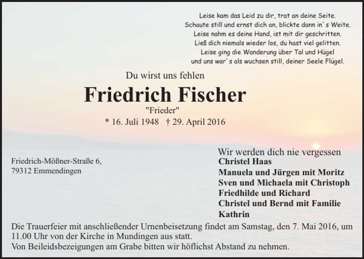 <p>Leise kam das Leid zu dir, trat an deine Seite.<br />Schaute still und ernst dich an, blickte dann in`s Weite.<br />Leise nahm es deine Hand, ist mit dir geschritten.<br />Ließ dich niemals wieder los, du hast viel gelitten.<br />Leise ging die Wanderung über Tal und Hügel<br />und uns war`s als wuchsen still, deiner Seele Flügel.</p><p>Du wirst uns fehlen</p><p>Friedrich Fischer<br />"Frieder"<br />* 16. Juli 1948 † 29. April 2016</p><p>Wir werden dich nie vergessen</p><p>Christel Haas<br />Manuela und Jürgen mit Moritz<br />Sven und Michaela mit Christoph<br />Friedhilde und Richard<br />Christel und Bernd mit Familie<br />Kathrin<br />Die Trauerfeier mit anschließender Urnenbeisetzung findet am Samstag, den 7. Mai 2016, um<br />11.00 Uhr von der Kirche in Mundingen aus statt.<br />Von Beileidsbezeigungen am Grabe bitten wir höflichst Abstand zu nehmen.<br />Friedrich-Mößner-Straße 6,<br />79312 Emmendingen</p>