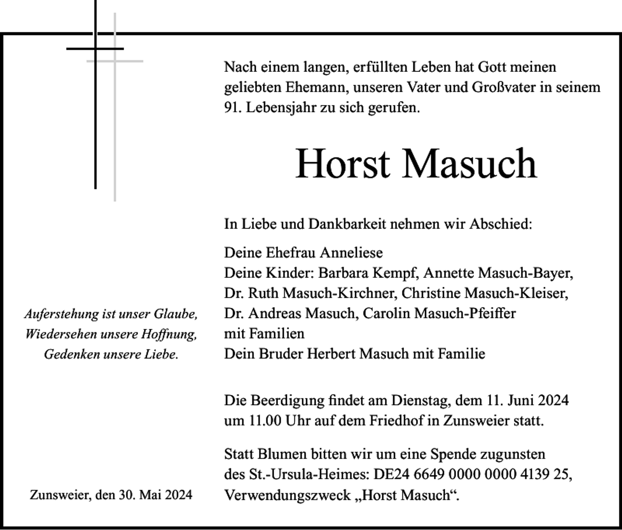 <p>Nach einem langen, erfüllten Leben hat Gott meinen<br />geliebten Ehemann, unseren Vater und Großvater in seinem<br />91. Lebensjahr zu sich gerufen.</p><p>Horst Masuch<br />In Liebe und Dankbarkeit nehmen wir Abschied:</p><p>Auferstehung ist unser Glaube,<br />Wiedersehen unsere Hoffnung,<br />Gedenken unsere Liebe.</p><p>Deine Ehefrau Anneliese<br />Deine Kinder: Barbara Kempf, Annette Masuch-Bayer,<br />Dr. Ruth Masuch-Kirchner, Christine Masuch-Kleiser,<br />Dr. Andreas Masuch, Carolin Masuch-Pfeiffer<br />mit Familien<br />Dein Bruder Herbert Masuch mit Familie<br />Die Beerdigung findet am Dienstag, dem 11. Juni 2024<br />um 11.00 Uhr auf dem Friedhof in Zunsweier statt.</p><p>Zunsweier, den 30. Mai 2024</p><p>Statt Blumen bitten wir um eine Spende zugunsten<br />des St.-Ursula-Heimes: DE24 6649 4139 25,<br />Verwendungszweck „Horst Masuch“.</p>