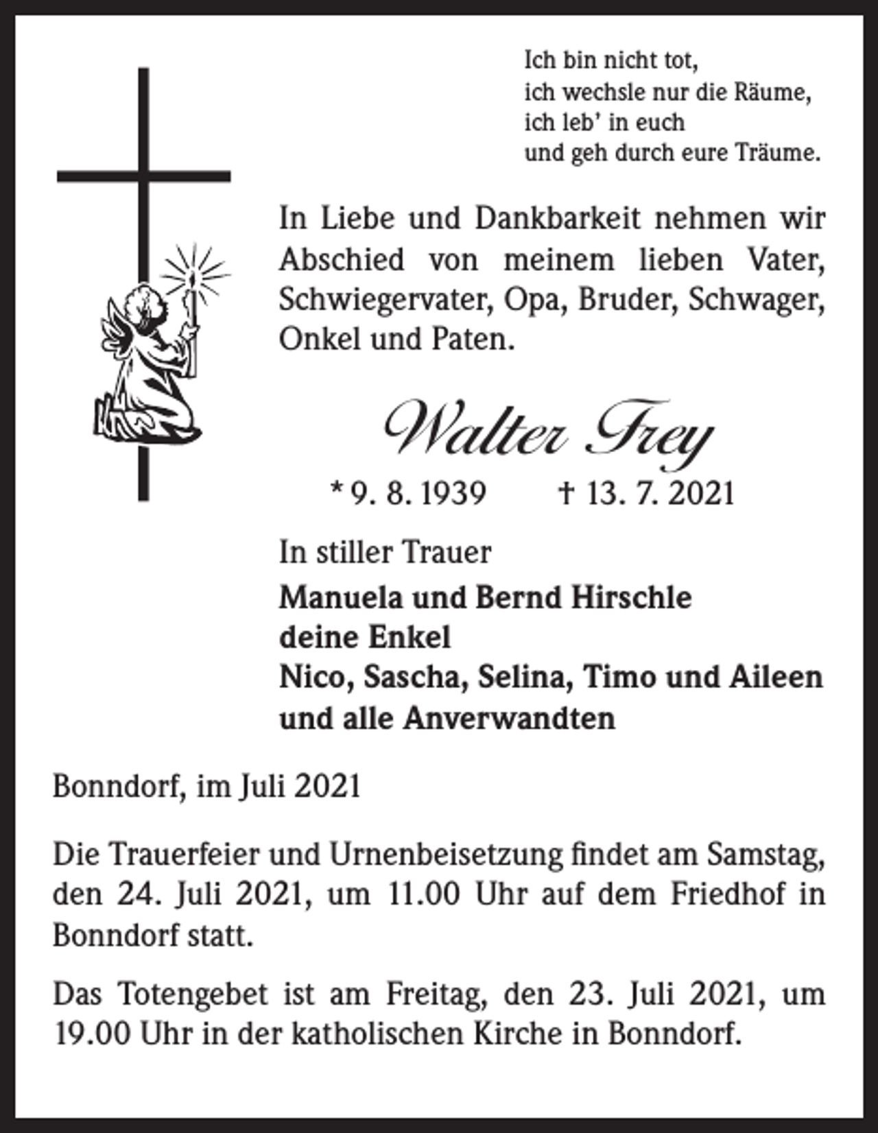 <p>Ich bin nicht tot,<br />ich wechsle nur die Räume,<br />ich leb’ in euch<br />und geh durch eure Träume.</p><p>In Liebe und Dankbarkeit nehmen wir<br />Abschied von meinem lieben Vater,<br />Schwiegervater, Opa, Bruder, Schwager,<br />Onkel und Paten.</p><p>Walter Frey</p><p>* 9. 8. 1939 † 13. 7. 2021<br />In stiller Trauer<br />Manuela und Bernd Hirschle<br />deine Enkel<br />Nico, Sascha, Selina, Timo und Aileen<br />und alle Anverwandten<br />Bonndorf, im Juli 2021<br />Die Trauerfeier und Urnenbeisetzung ﬁndet am Samstag,<br />den 24. Juli 2021, um 11.00 Uhr auf dem Friedhof in<br />Bonndorf statt.<br />Das Totengebet ist am Freitag, den 23. Juli 2021, um<br />19.00 Uhr in der katholischen Kirche in Bonndorf.</p>