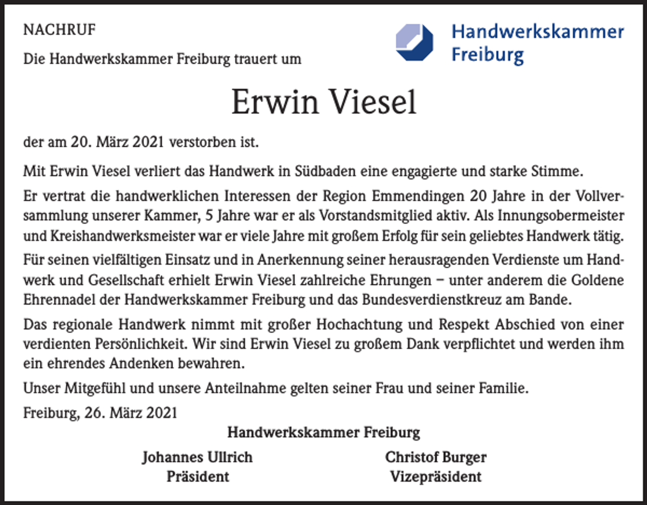 <p>NACHRUF<br />Die Handwerkskammer Freiburg trauert um</p><p>Erwin Viesel<br />der am 20. März 2021 verstorben ist.<br />Mit Erwin Viesel verliert das Handwerk in Südbaden eine engagierte und starke Stimme.<br />Er vertrat die handwerklichen Interessen der Region Emmendingen 20 Jahre in der Vollversammlung unserer Kammer, 5 Jahre war er als Vorstandsmitglied aktiv. Als Innungsobermeister<br />und Kreishandwerksmeister war er viele Jahre mit großem Erfolg für sein geliebtes Handwerk tätig.<br />Für seinen vielfältigen Einsatz und in Anerkennung seiner herausragenden Verdienste um Handwerk und Gesellschaft erhielt Erwin Viesel zahlreiche Ehrungen – unter anderem die Goldene<br />Ehrennadel der Handwerkskammer Freiburg und das Bundesverdienstkreuz am Bande.<br />Das regionale Handwerk nimmt mit großer Hochachtung und Respekt Abschied von einer<br />verdienten Persönlichkeit. Wir sind Erwin Viesel zu großem Dank verpflichtet und werden ihm<br />ein ehrendes Andenken bewahren.<br />Unser Mitgefühl und unsere Anteilnahme gelten seiner Frau und seiner Familie.<br />Freiburg, 26. März 2021<br />Handwerkskammer Freiburg</p><p>Johannes Ullrich<br />Präsident</p><p>Christof Burger<br />Vizepräsident</p>
