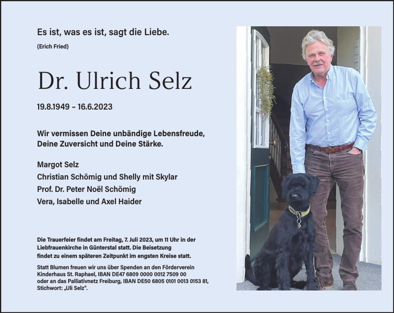 <p>Es ist, was es ist, sagt die Liebe.<br />(Erich Fried)</p><p>Dr. Ulrich Selz<br />19.8.1949 – 16.6.2023<br />Wir vermissen Deine unbändige Lebensfreude,<br />Deine Zuversicht und Deine Stärke.<br />Margot Selz<br />Christian Schömig und Shelly mit Skylar<br />Prof. Dr. Peter Noël Schömig<br />Vera, Isabelle und Axel Haider</p><p>Die Trauerfeier findet am Freitag, 7. Juli 2023, um 11 Uhr in der<br />Liebfrauenkirche in Günterstal statt. Die Beisetzung<br />findet zu einem späteren Zeitpunkt im engsten Kreise statt.<br />Statt Blumen freuen wir uns über Spenden an den Förderverein<br />Kinderhaus St. Raphael, IBAN DE47 6809 0012 7509 00<br />oder an das Palliativnetz Freiburg, IBAN DE50 6805 0101 0013 0153 81,<br />Stichwort: „Uli Selz“.</p>