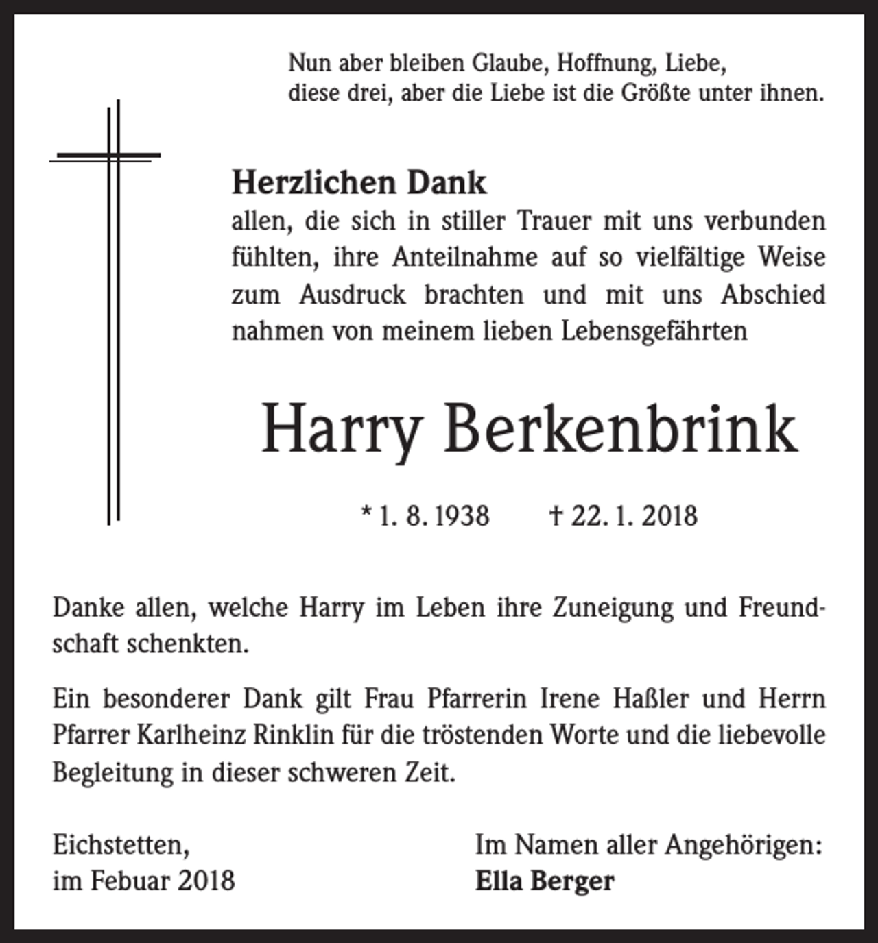 <p>Nun aber bleiben Glaube, Hoffnung, Liebe,<br />diese drei, aber die Liebe ist die Größte unter ihnen.</p><p>Herzlichen Dank<br />allen, die sich in stiller Trauer mit uns verbunden<br />fühlten, ihre Anteilnahme auf so vielfältige Weise<br />zum Ausdruck brachten und mit uns Abschied<br />­nahmen von meinem lieben Lebensgefährten</p><p>Harry Berkenbrink<br />* 1. 8. 1938 † 22. 1. 2018<br />Danke allen, welche Harry im Leben ihre Zuneigung und Freundschaft schenkten.<br />Ein besonderer Dank gilt Frau Pfarrerin Irene Haßler und Herrn<br />Pfarrer Karlheinz Rinklin für die tröstenden Worte und die liebevolle<br />Begleitung in dieser schweren Zeit.<br />Eichstetten,<br />im Febuar 2018</p><p>Im Namen aller Angehörigen:<br />Ella Berger</p>