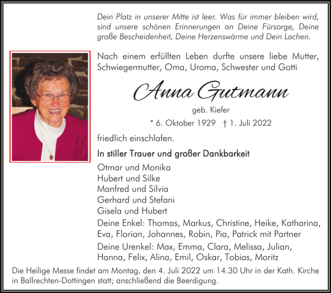 <p>Dein Platz in unserer Mitte ist leer. Was für immer bleiben wird,<br />sind unsere schönen Erinnerungen an Deine Fürsorge, Deine<br />große Bescheidenheit, Deine Herzenswärme und Dein Lachen.</p><p>Nach einem erfüllten Leben durfte unsere liebe Mutter,<br />Schwiegermutter, Oma, Uroma, Schwester und Gotti</p><p>Anna Gutmann<br />geb. Kiefer</p><p>* 6. Oktober 1929 † 1. Juli 2022</p><p>friedlich einschlafen.<br />Otmar und Monika<br />Hubert und Silke<br />Manfred und Silvia<br />Gerhard und Stefani<br />Gisela und Hubert<br />Deine Enkel: Thomas, Markus, Christine, Heike, Katharina,<br />Eva, Florian, Johannes, Robin, Pia, Patrick mit Partner<br />Deine Urenkel: Max, Emma, Clara, Melissa, Julian,<br />Hanna, Felix, Alina, Emil, Oskar, Tobias, Moritz<br />Die Heilige Messe findet am Montag, den 4. Juli 2022 um 14.30 Uhr in der Kath. Kirche<br />in Ballrechten-Dottingen statt; anschließend die Beerdigung.</p>