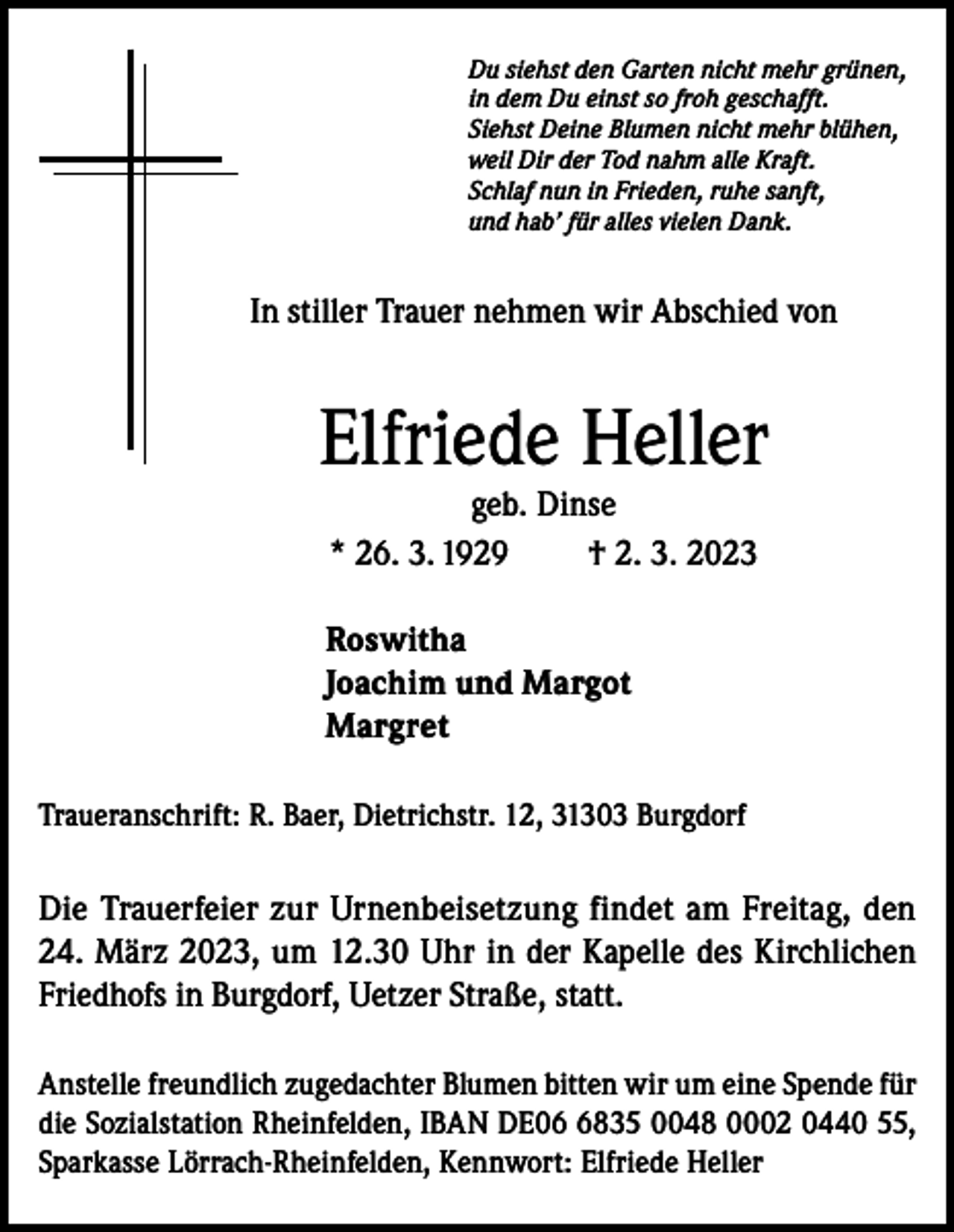 <p>Du siehst den Garten nicht mehr grünen,<br />in dem Du einst so froh geschafft.<br />Siehst Deine Blumen nicht mehr blühen,<br />weil Dir der Tod nahm alle Kraft.<br />Schlaf nun in Frieden, ruhe sanft,<br />und hab’ für alles vielen Dank.</p><p>In stiller Trauer nehmen wir Abschied von</p><p>Elfriede Heller<br />geb. Dinse<br />* 26. 3. 1929<br />† 2. 3. 2023</p><p>Roswitha<br />Joachim und Margot<br />Margret<br />Traueranschrift: R. Baer, Dietrichstr. 12, 31303 Burgdorf</p><p>Die Trauerfeier zur Urnenbeisetzung findet am Freitag, den<br />24. März 2023, um 12.30 Uhr in der Kapelle des Kirchlichen<br />Friedhofs in Burgdorf, Uetzer Straße, statt.<br />Anstelle freundlich zugedachter Blumen bitten wir um eine Spende für<br />die Sozialstation Rheinfelden, IBAN DE0835 0048 0002 0440 55,<br />Sparkasse Lörrach-Rheinfelden, Kennwort: Elfriede Heller</p>