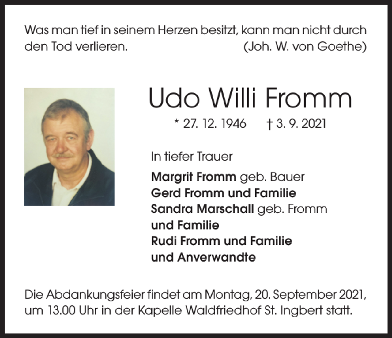 <p>Was man tief in seinem Herzen besitzt, kann man nicht durch<br />den Tod verlieren.<br />(Joh. W. von Goethe)</p><p>Udo Willi Fromm<br />* 27. 12. 1946</p><p>† 3. 9. 2021</p><p>In tiefer Trauer<br />Margrit Fromm geb. Bauer<br />Gerd Fromm und Familie<br />Sandra Marschall geb. Fromm<br />und Familie<br />Rudi Fromm und Familie<br />und Anverwandte<br />Die Abdankungsfeier findet am Montag, 20. September 2021,<br />um 13.00 Uhr in der Kapelle Waldfriedhof St. Ingbert statt.</p>