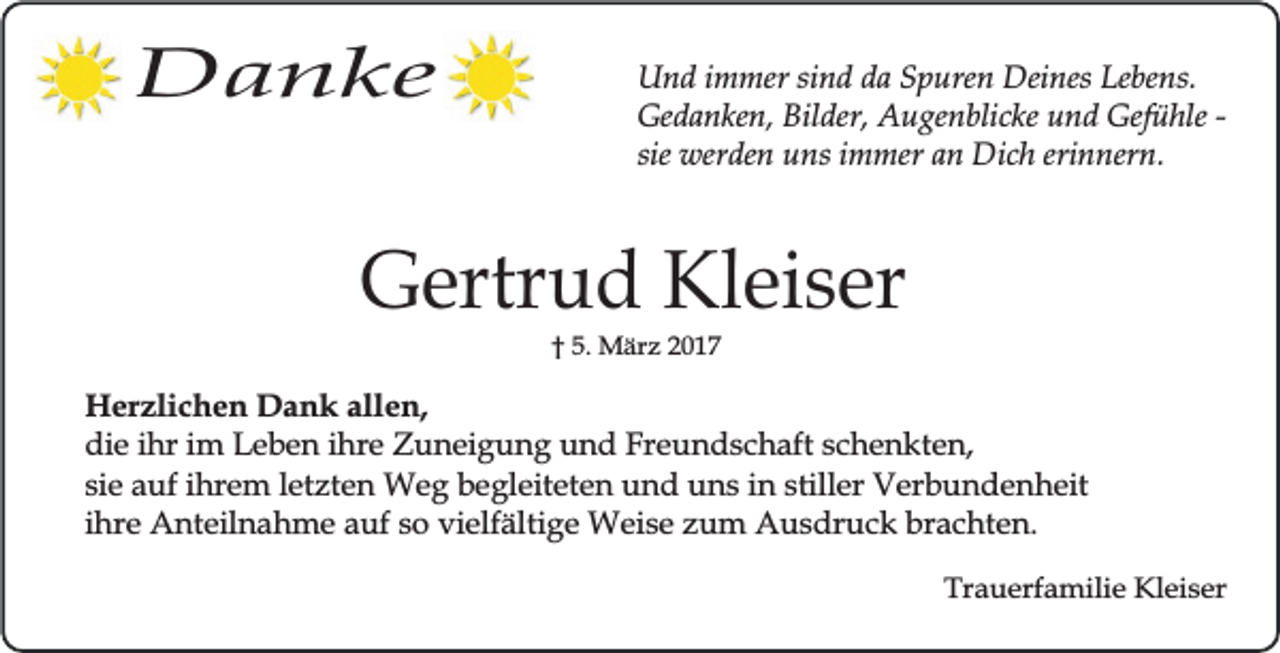 <p>Danke</p><p>Und immer sind da Spuren Deines Lebens.<br />Gedanken, Bilder, Augenblicke und Gefühle sie werden uns immer an Dich erinnern.</p><p>Gertrud Kleiser<br />† 5. März 2017</p><p>Herzlichen Dank allen,<br />die ihr im Leben ihre Zuneigung und Freundschaft schenkten,<br />sie auf ihrem letzten Weg begleiteten und uns in stiller Verbundenheit<br />ihre Anteilnahme auf so vielfältige Weise zum Ausdruck brachten.<br />Trauerfamilie Kleiser</p>