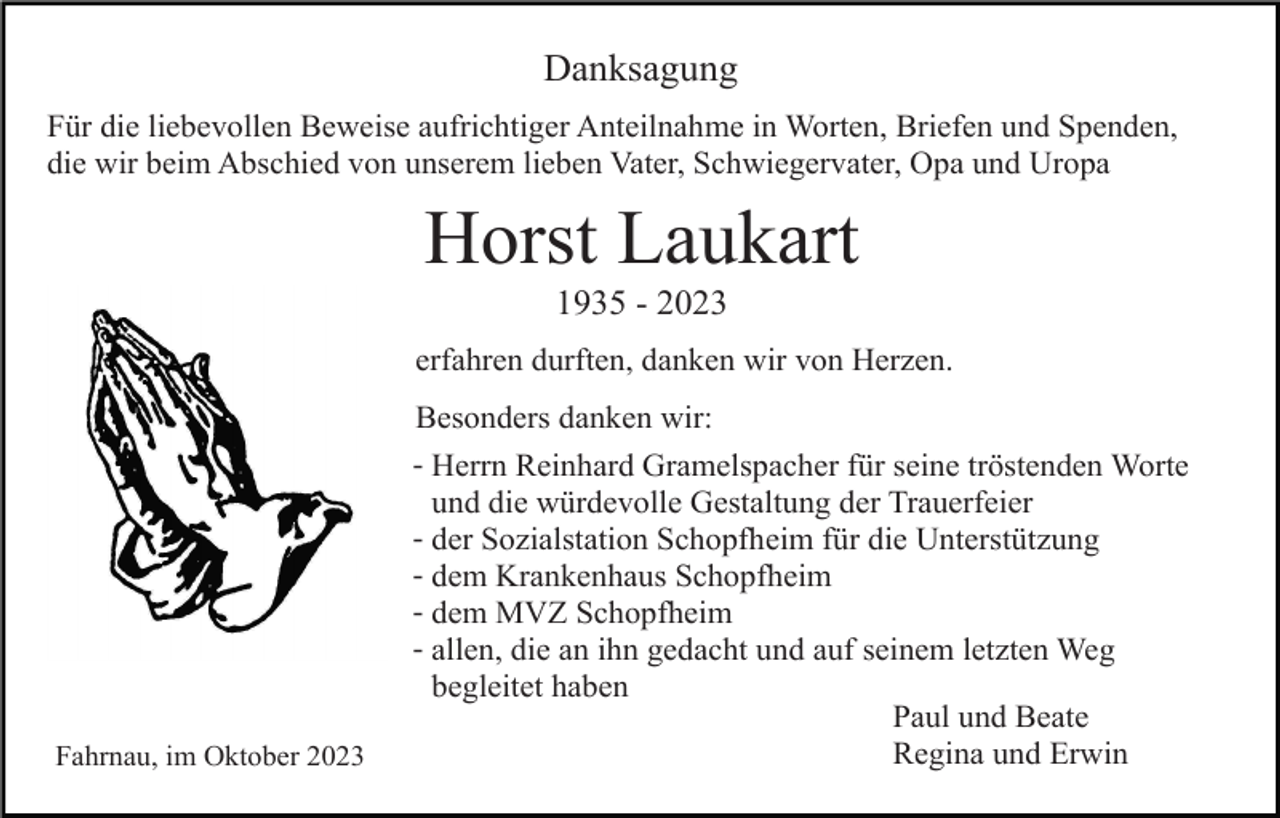 <p>Danksagung<br />Für die liebevollen Beweise aufrichtiger Anteilnahme in Worten, Briefen und Spenden,<br />die wir beim Abschied von unserem lieben Vater, Schwiegervater, Opa und Uropa</p><p>Horst Laukart<br />1935 - 2023<br />erfahren durften, danken wir von Herzen.</p><p>Fahrnau, im Oktober 2023</p><p>Besonders danken wir:<br />- Herrn Reinhard Gramelspacher für seine tröstenden Worte<br />und die würdevolle Gestaltung der Trauerfeier<br />- der Sozialstation Schopfheim für die Unterstützung<br />- dem Krankenhaus Schopfheim<br />- dem MVZ Schopfheim<br />- allen, die an ihn gedacht und auf seinem letzten Weg<br />begleitet haben<br />Paul und Beate<br />Regina und Erwin</p>