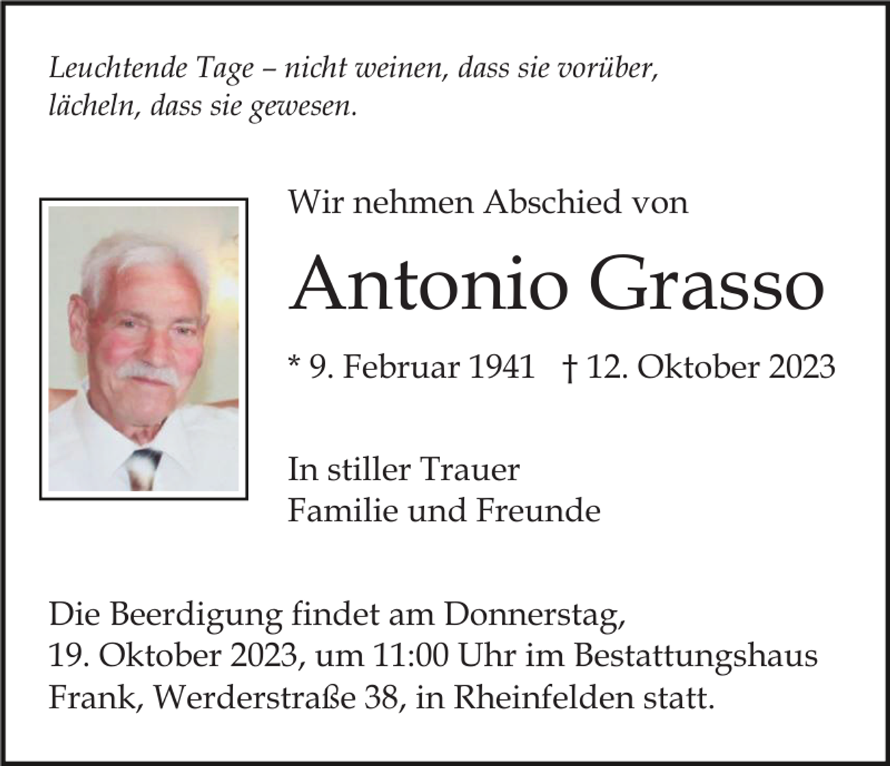 <p>Leuchtende Tage – nicht weinen, dass sie vorüber,<br />lächeln, dass sie gewesen.</p><p>Wir nehmen Abschied von</p><p>Antonio Grasso<br />* 9. Februar 1941 † 12. Oktober 2023<br />In stiller Trauer<br />Familie und Freunde<br />Die Beerdigung findet am Donnerstag,<br />19. Oktober 2023, um 11:00 Uhr im Bestattungshaus<br />Frank, Werderstraße 38, in Rheinfelden statt.</p>