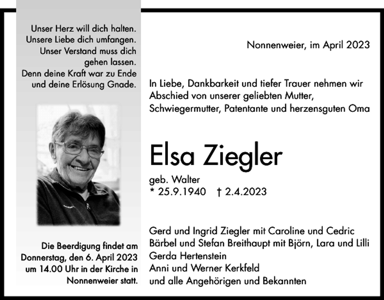 <p>Unser Herz will dich halten.<br />Unsere Liebe dich umfangen.<br />Unser Verstand muss dich<br />gehen lassen.<br />Denn deine Kraft war zu Ende<br />und deine Erlösung Gnade.</p><p>Nonnenweier, im April 2023</p><p>In Liebe, Dankbarkeit und tiefer Trauer nehmen wir<br />Abschied von unserer geliebten Mutter,<br />Schwiegermutter, Patentante und herzensguten Oma</p><p>Elsa Ziegler<br />geb. Walter<br />* 25.9.1940</p><p>Die Beerdigung findet am<br />Donnerstag, den 6. April 2023<br />um 14.00 Uhr in der Kirche in<br />Nonnenweier statt.</p><p>† 2.4.2023</p><p>Gerd und Ingrid Ziegler mit Caroline und Cedric<br />Bärbel und Stefan Breithaupt mit Björn, Lara und Lilli<br />Gerda Hertenstein<br />Anni und Werner Kerkfeld<br />und alle Angehörigen und Bekannten</p>