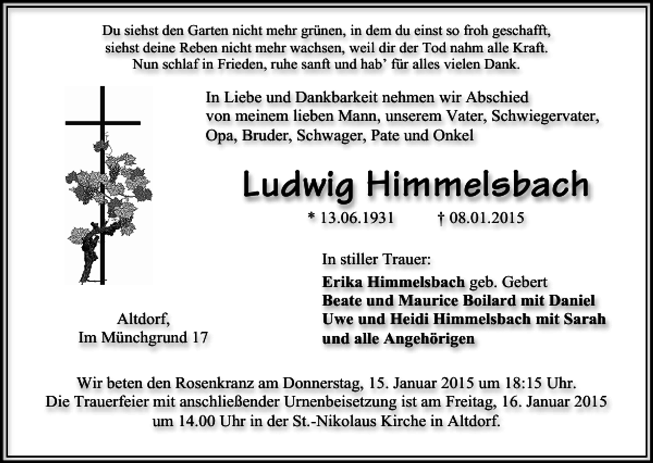 <p>Du siehst den Garten nicht mehr grünen, in dem du einst so froh geschafft,<br />siehst deine Reben nicht mehr wachsen, weil dir der Tod nahm alle Kraft.<br />Nun schlaf in Frieden, ruhe sanft und hab’ für alles vielen Dank.</p><p>In Liebe und Dankbarkeit nehmen wir Abschied<br />von meinem lieben Mann, unserem Vater, Schwiegervater,<br />Opa, Bruder, Schwager, Pate und Onkel</p><p>Ludwig Himmelsbach<br />* 13.06.1931</p><p>Altdorf,<br />Im Münchgrund 17</p><p>† 08.01.2015</p><p>In stiller Trauer:<br />Erika Himmelsbach geb. Gebert<br />Beate und Maurice Boilard mit Daniel<br />Uwe und Heidi Himmelsbach mit Sarah<br />und alle Angehörigen</p><p>Wir beten den Rosenkranz am Donnerstag, 15. Januar 2015 um 18:15 Uhr.<br />Die Trauerfeier mit anschließender Urnenbeisetzung ist am Freitag, 16. Januar 2015<br />um 14.00 Uhr in der St.-Nikolaus Kirche in Altdorf.</p>