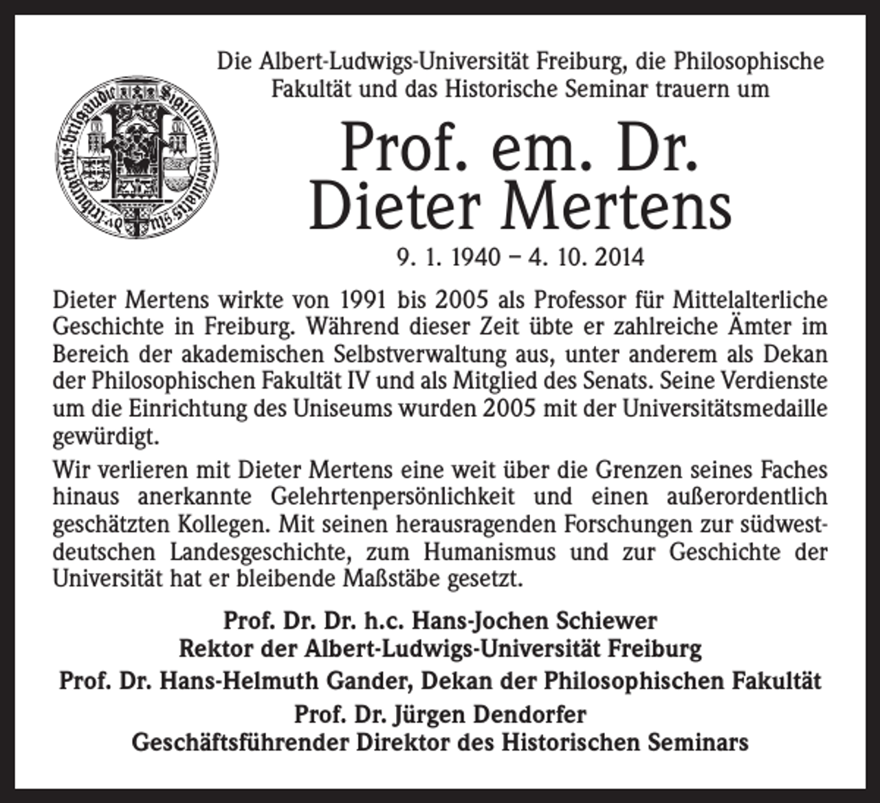 <p>Die Albert-Ludwigs-Universität Freiburg, die Philosophische<br />Fakultät und das Historische Seminar trauern um</p><p>Prof. em. Dr.<br />Dieter Mertens<br />9. 1. 1940 – 4. 10. 2014</p><p>Dieter Mertens wirkte von 1991 bis 2005 als Professor für Mittelalterliche<br />Geschichte in Freiburg. Während dieser Zeit übte er zahlreiche Ämter im<br />Bereich der akademischen Selbstverwaltung aus, unter anderem als Dekan<br />der Philosophischen Fakultät IV und als Mitglied des Senats. Seine Verdienste<br />um die Einrichtung des Uniseums wurden 2005 mit der Universitätsmedaille<br />gewürdigt.<br />Wir verlieren mit Dieter Mertens eine weit über die Grenzen seines Faches<br />hinaus anerkannte Gelehrtenpersönlichkeit und einen außerordentlich<br />geschätzten Kollegen. Mit seinen herausragenden Forschungen zur südwestdeutschen Landesgeschichte, zum Humanismus und zur Geschichte der<br />Universität hat er bleibende Maßstäbe gesetzt.<br />Prof. Dr. Dr. h.c. Hans-Jochen Schiewer<br />Rektor der Albert-Ludwigs-Universität Freiburg<br />Prof. Dr. Hans-Helmuth Gander, Dekan der Philosophischen Fakultät<br />Prof. Dr. Jürgen Dendorfer<br />Geschäftsführender Direktor des Historischen Seminars</p>
