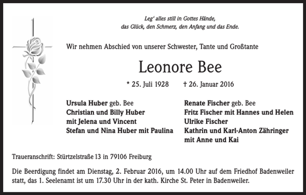 <p>Leg‘ alles still in Gottes Hände,<br />das Glück, den Schmerz, den Anfang und das Ende.</p><p>Wir nehmen Abschied von unserer Schwester, Tante und Großtante</p><p>Leonore Bee<br />* 25. Juli 1928 † 26. Januar 2016<br />Ursula Huber geb. Bee<br />Christian und Billy Huber<br />mit Jelena und Vincent<br />Stefan und Nina Huber mit Paulina</p><p>Renate Fischer geb. Bee<br />Fritz Fischer mit Hannes und Helen<br />Ulrike Fischer<br />Kathrin und Karl-Anton Zähringer<br />mit Anne und Kai</p><p>Traueranschrift: Stürtzelstraße 13 in 79106 Freiburg</p><p>Die Beerdigung findet am Dienstag, 2. Februar 2016, um 14.00 Uhr auf dem Friedhof Badenweiler<br />statt, das 1. Seelenamt ist um 17.30 Uhr in der kath. Kirche St. Peter in Badenweiler.</p>