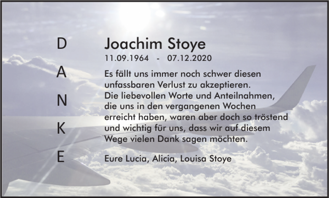 <p>D<br />A<br />N<br />K<br />E</p><p>Joachim Stoye<br />11.09.1964 - 07.12.2020</p><p>Es fällt uns immer noch schwer diesen<br />unfassbaren Verlust zu akzeptieren.<br />Die liebevollen Worte und Anteilnahmen,<br />die uns in den vergangenen Wochen<br />erreicht haben, waren aber doch so tröstend<br />und wichtig für uns, dass wir auf diesem<br />Wege vielen Dank sagen möchten.<br />Eure Lucia, Alicia, Louisa Stoye</p>